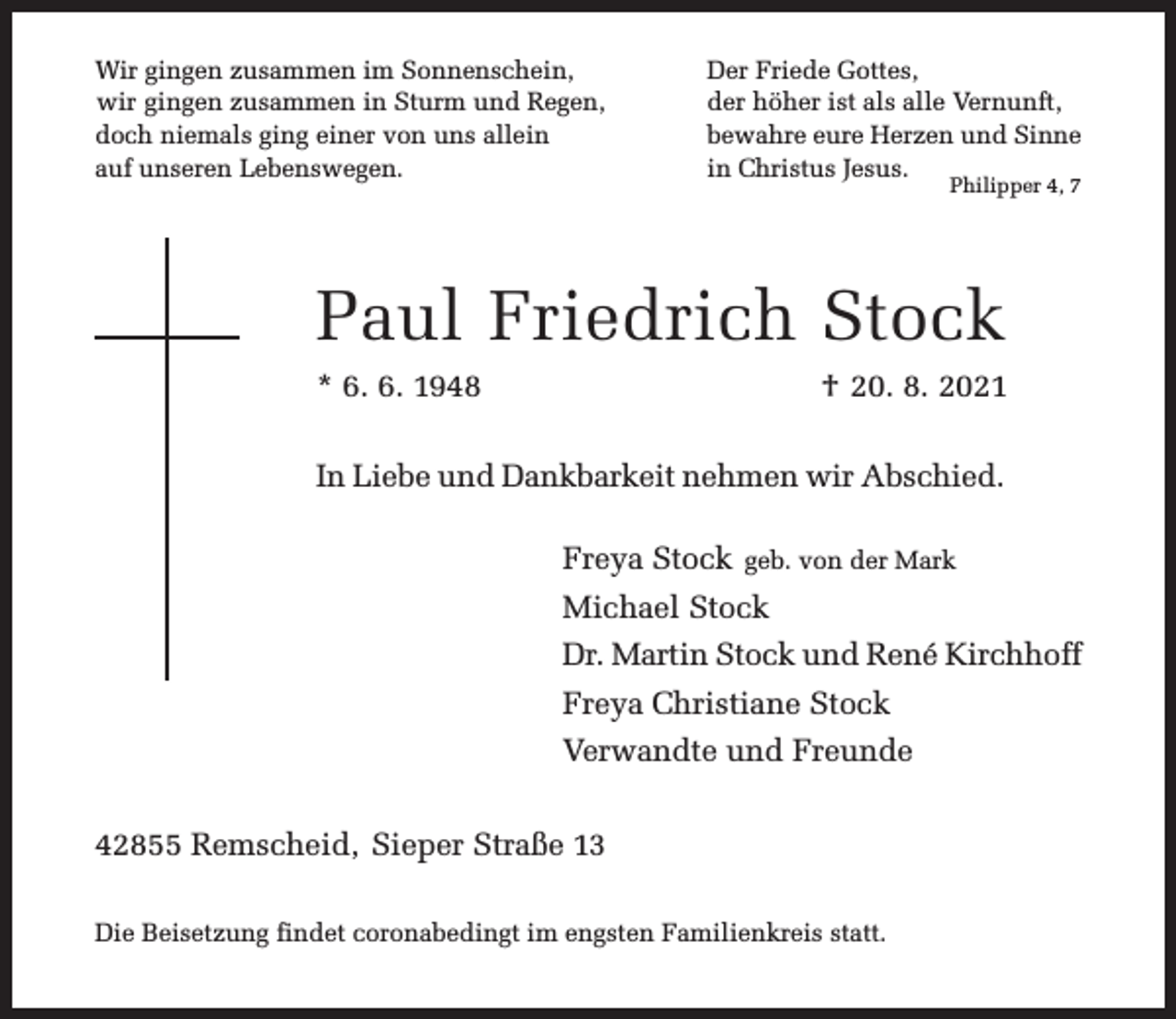 <p>Wir gingen zusammen im Sonnenschein,<br />wir gingen zusammen in Sturm und Regen,<br />doch niemals ging einer von uns allein<br />auf unseren Lebenswegen.</p><p>Der Friede Gottes,<br />der höher ist als alle Vernunft,<br />bewahre eure Herzen und Sinne<br />in Christus Jesus.<br />Philipper 4, 7</p><p>Paul Friedrich Stock<br />* 6. 6. 1948</p><p>† 20. 8. 2021</p><p>In Liebe und Dankbarkeit nehmen wir Abschied.<br />Freya Stock geb. von der Mark<br />Michael Stock<br />Dr. Martin Stock und René Kirchhoff<br />Freya Christiane Stock<br />Verwandte und Freunde<br />42855 Remscheid, Sieper Straße 13<br />Die Beisetzung findet coronabedingt im engsten Familienkreis statt.</p>