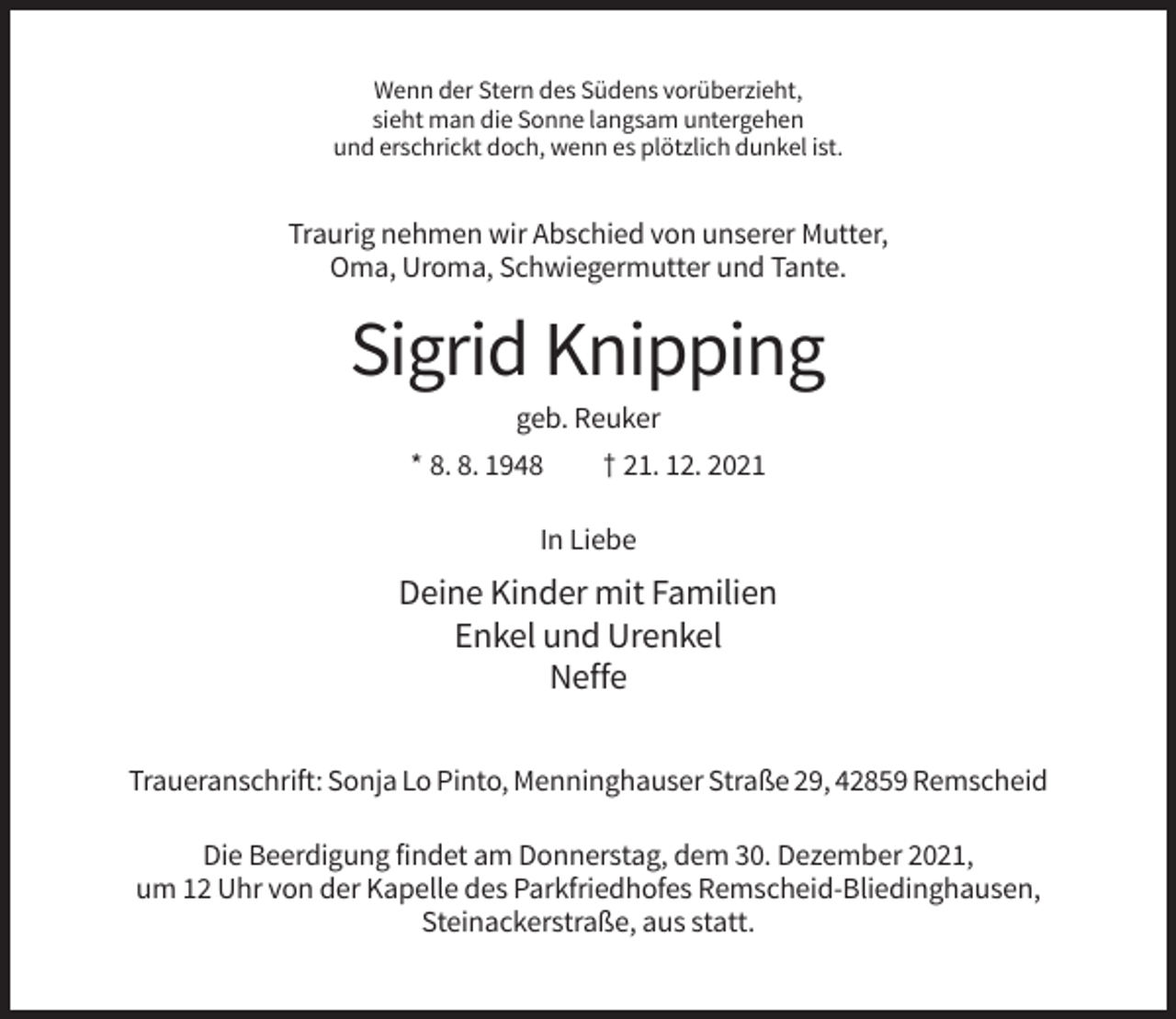 <p>Wenn der Stern des Südens vorüberzieht,<br />sieht man die Sonne langsam untergehen<br />und erschrickt doch, wenn es plötzlich dunkel ist.</p><p>Traurig nehmen wir Abschied von unserer Mutter,<br />Oma, Uroma, Schwiegermutter und Tante.</p><p>Sigrid Knipping<br />geb. Reuker<br />* 8. 8. 1948</p><p>† 21. 12. 2021</p><p>In Liebe</p><p>Deine Kinder mit Familien<br />Enkel und Urenkel<br />Neffe<br />Traueranschrift: Sonja Lo Pinto, Menninghauser Straße 29, 42859 Remscheid<br />Die Beerdigung findet am Donnerstag, dem 30. Dezember 2021,<br />um 12 Uhr von der Kapelle des Parkfriedhofes Remscheid-Bliedinghausen,<br />Steinackerstraße, aus statt.</p>