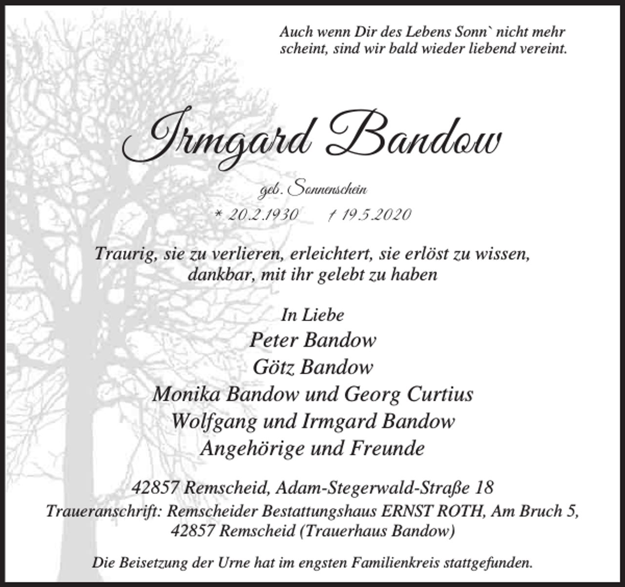 <p>Auch wenn Dir des Lebens Sonn` nicht mehr<br />scheint, sind wir bald wieder liebend vereint.</p><p>Irmgard Bandow<br />geb. Sonnenschein<br />* 20.2.1930<br />† 19.5.2020<br />Traurig, sie zu verlieren, erleichtert, sie erlöst zu wissen,<br />dankbar, mit ihr gelebt zu haben<br />In Liebe</p><p>Peter Bandow<br />Götz Bandow<br />Monika Bandow und Georg Curtius<br />Wolfgang und Irmgard Bandow<br />Angehörige und Freunde<br />42857 Remscheid, Adam-Stegerwald-Straße 18</p><p>Traueranschrift: Remscheider Bestattungshaus ERNST ROTH, Am Bruch 5,<br />42857 Remscheid (Trauerhaus Bandow)<br />Die Beisetzung der Urne hat im engsten Familienkreis stattgefunden.</p>
