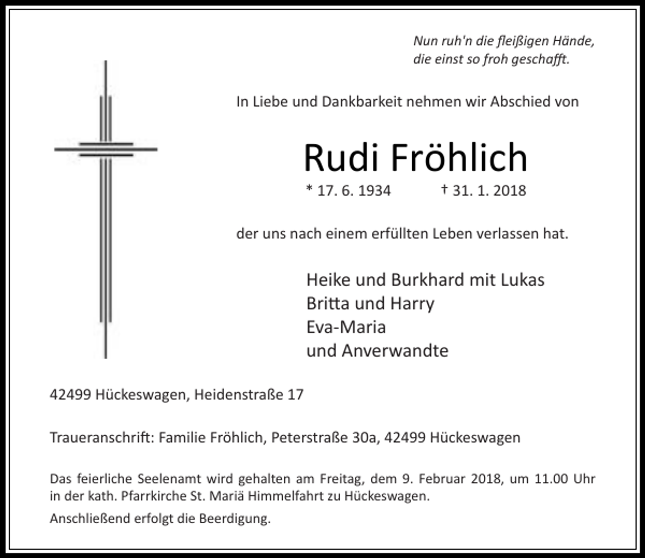 <p>Nun ruh'n die 3eißigen Hände,<br />die einst so froh gescha8.</p><p>In Liebe und Dankbarkeit nehmen wir Abschied von</p><p>Rudi Fröhlich<br />* 17. 6. 1934</p><p>† 31. 1. 2018</p><p>der uns nach einem erfüllten Leben verlassen hat.</p><p>Heike und Burkhard mit Lukas<br />BriMa und Harry<br />Eva-Maria<br />und Anverwandte<br />42499 Hückeswagen, Heidenstraße 17<br />TraueranschriO: Familie Fröhlich, Peterstraße 30a, 42499 Hückeswagen<br />Das feierliche Seelenamt wird gehalten am Freitag, dem 9. Februar 2018, um 11.00 Uhr<br />in der kath. Pfarrkirche St. Mariä Himmelfahrt zu Hückeswagen.<br />Anschließend erfolgt die Beerdigung.</p>