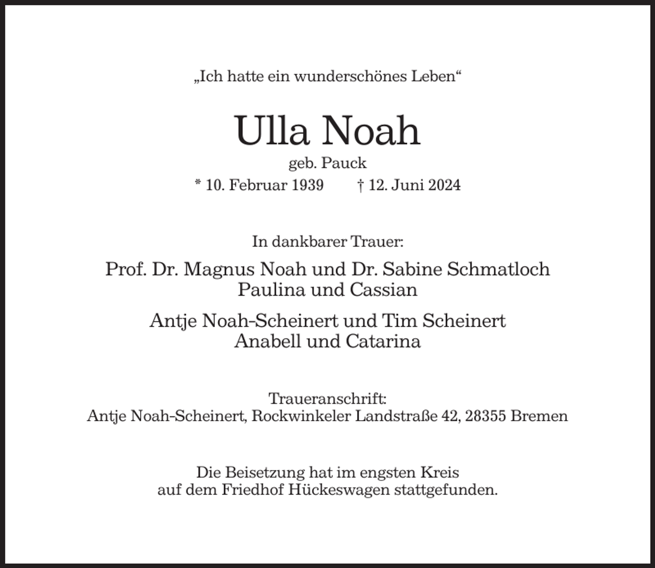 <p>„Ich hatte ein wunderschönes Leben“</p><p>Ulla Noah<br />geb. Pauck<br />* 10. Februar 1939<br />† 12. Juni 2024<br />In dankbarer Trauer:</p><p>Prof. Dr. Magnus Noah und Dr. Sabine Schmatloch<br />Paulina und Cassian<br />Antje Noah-Scheinert und Tim Scheinert<br />Anabell und Catarina<br />Traueranschrift:<br />Antje Noah-Scheinert, Rockwinkeler Landstraße 42, 28355 Bremen<br />Die Beisetzung hat im engsten Kreis<br />auf dem Friedhof Hückeswagen stattgefunden.</p>