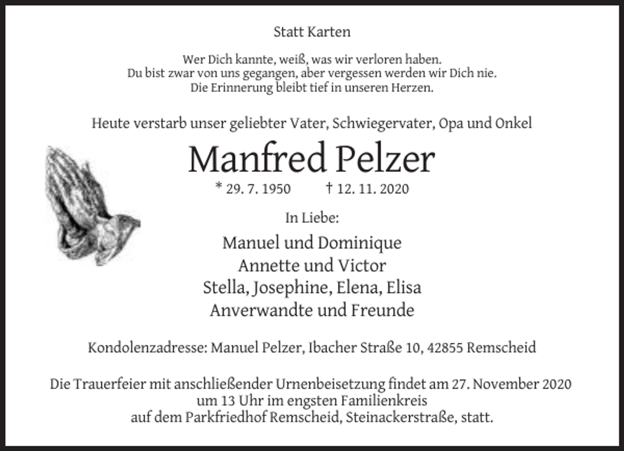 <p>Statt Karten<br />Wer Dich kannte, weiß, was wir verloren haben.<br />Du bist zwar von uns gegangen, aber vergessen werden wir Dich nie.<br />Die Erinnerung bleibt tief in unseren Herzen.</p><p>Heute verstarb unser geliebter Vater, Schwiegervater, Opa und Onkel</p><p>Manfred Pelzer<br />* 29. 7. 1950</p><p>† 12. 11. 2020</p><p>In Liebe:</p><p>Manuel und Dominique<br />Annette und Victor<br />Stella, Josephine, Elena, Elisa<br />Anverwandte und Freunde<br />Kondolenzadresse: Manuel Pelzer, Ibacher Straße 10, 42855 Remscheid<br />Die Trauerfeier mit anschließender Urnenbeisetzung findet am 27. November 2020<br />um 13 Uhr im engsten Familienkreis<br />auf dem Parkfriedhof Remscheid, Steinackerstraße, statt.</p>