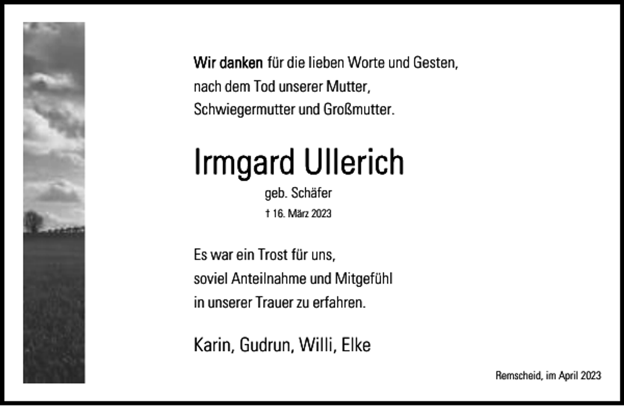 <p>für die lieben Worte und Gesten,<br />nach dem Tod unserer Mutter,<br />Schwiegermutter und Großmutter.</p><p>geb. Schäfer<br />† 16. März 2023</p><p>Es war ein Trost für uns,<br />soviel Anteilnahme und Mitgefühl<br />in unserer Trauer zu erfahren.</p><p>Karin, Gudrun, Willi, Elke<br />Remscheid, im April 2023</p>