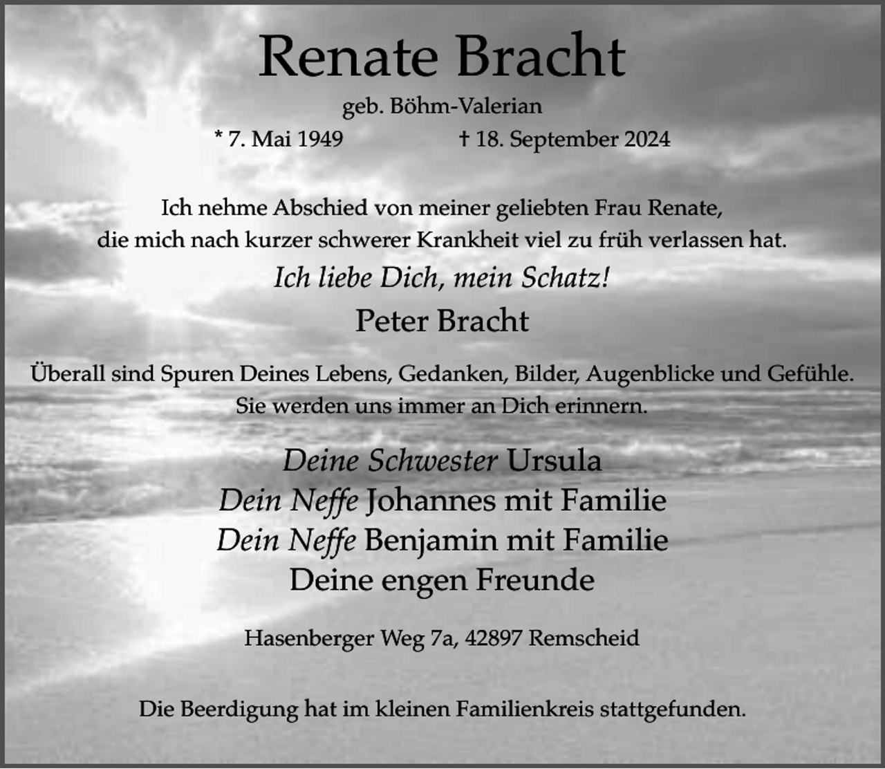 <p>Renate Bracht</p><p>geb. Böhm-Valerian<br />* 7. Mai 1949<br />† 18. September 2024<br />Ich nehme Abschied von meiner geliebten Frau Renate,<br />die mich nach kurzer schwerer Krankheit viel zu früh verlassen hat.</p><p>Ich liebe Dich, mein Schatz!</p><p>Peter Bracht<br />Überall sind Spuren Deines Lebens, Gedanken, Bilder, Augenblicke und Gefühle.<br />Sie werden uns immer an Dich erinnern.</p><p>Deine Schwester Ursula<br />Dein Neffe Johannes mit Familie<br />Dein Neffe Benjamin mit Familie<br />Deine engen Freunde<br />Hasenberger Weg 7a, 42897 Remscheid<br />Die Beerdigung hat im kleinen Familienkreis stattgefunden.</p>