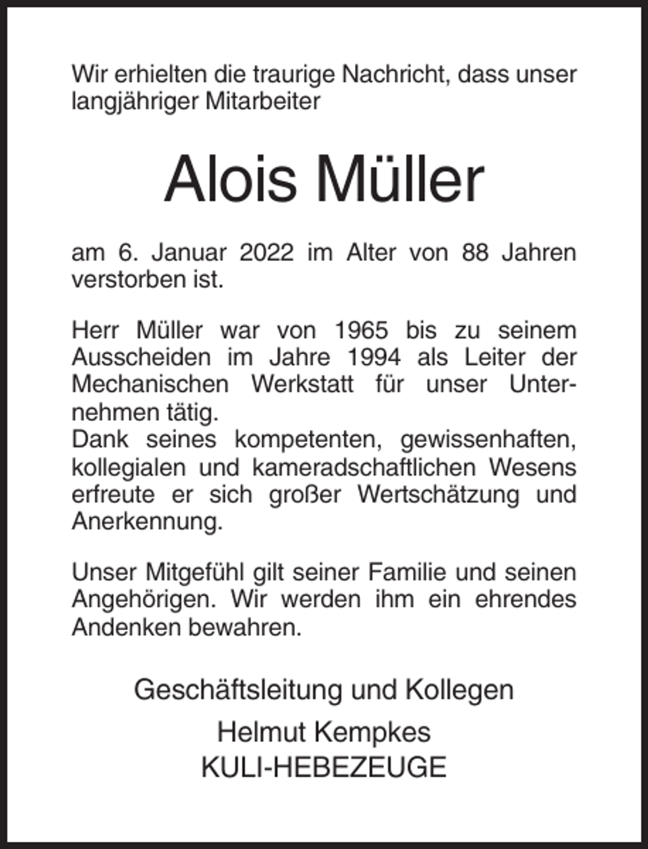 <p>Wir erhielten die traurige Nachricht, dass unser<br />langjähriger Mitarbeiter</p><p>Alois Müller<br />am 6. Januar 2022 im Alter von 88 Jahren<br />verstorben ist.<br />Herr Müller war von 1965 bis zu seinem<br />Ausscheiden im Jahre 1994 als Leiter der<br />Mechanischen Werkstatt für unser Unternehmen tätig.<br />Dank seines kompetenten, gewissenhaften,<br />kollegialen und kameradschaftlichen Wesens<br />erfreute er sich großer Wertschätzung und<br />Anerkennung.<br />Unser Mitgefühl gilt seiner Familie und seinen<br />Angehörigen. Wir werden ihm ein ehrendes<br />Andenken bewahren.</p><p>Geschäftsleitung und Kollegen<br />Helmut Kempkes<br />KULI-HEBEZEUGE</p>