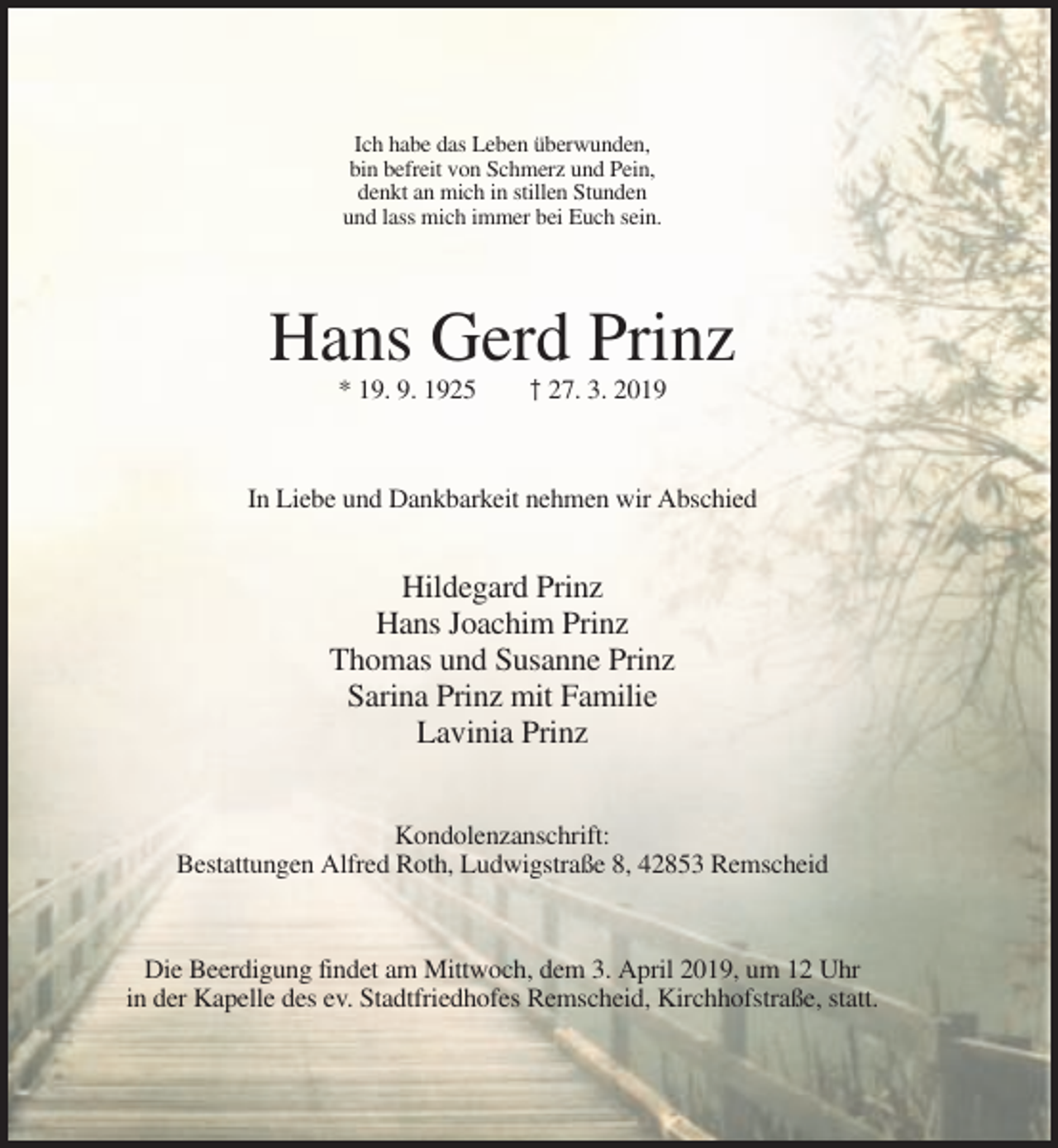 <p>Ich habe das Leben überwunden,<br />bin befreit von Schmerz und Pein,<br />denkt an mich in stillen Stunden<br />und lass mich immer bei Euch sein.</p><p>Hans Gerd Prinz<br />* 19. 9. 1925</p><p>† 27. 3. 2019</p><p>In Liebe und Dankbarkeit nehmen wir Abschied</p><p>Hildegard Prinz<br />Hans Joachim Prinz<br />Thomas und Susanne Prinz<br />Sarina Prinz mit Familie<br />Lavinia Prinz<br />Kondolenzanschrift:<br />Bestattungen Alfred Roth, Ludwigstraße 8, 42853 Remscheid</p><p>Die Beerdigung findet am Mittwoch, dem 3. April 2019, um 12 Uhr<br />in der Kapelle des ev. Stadtfriedhofes Remscheid, Kirchhofstraße, statt.</p>