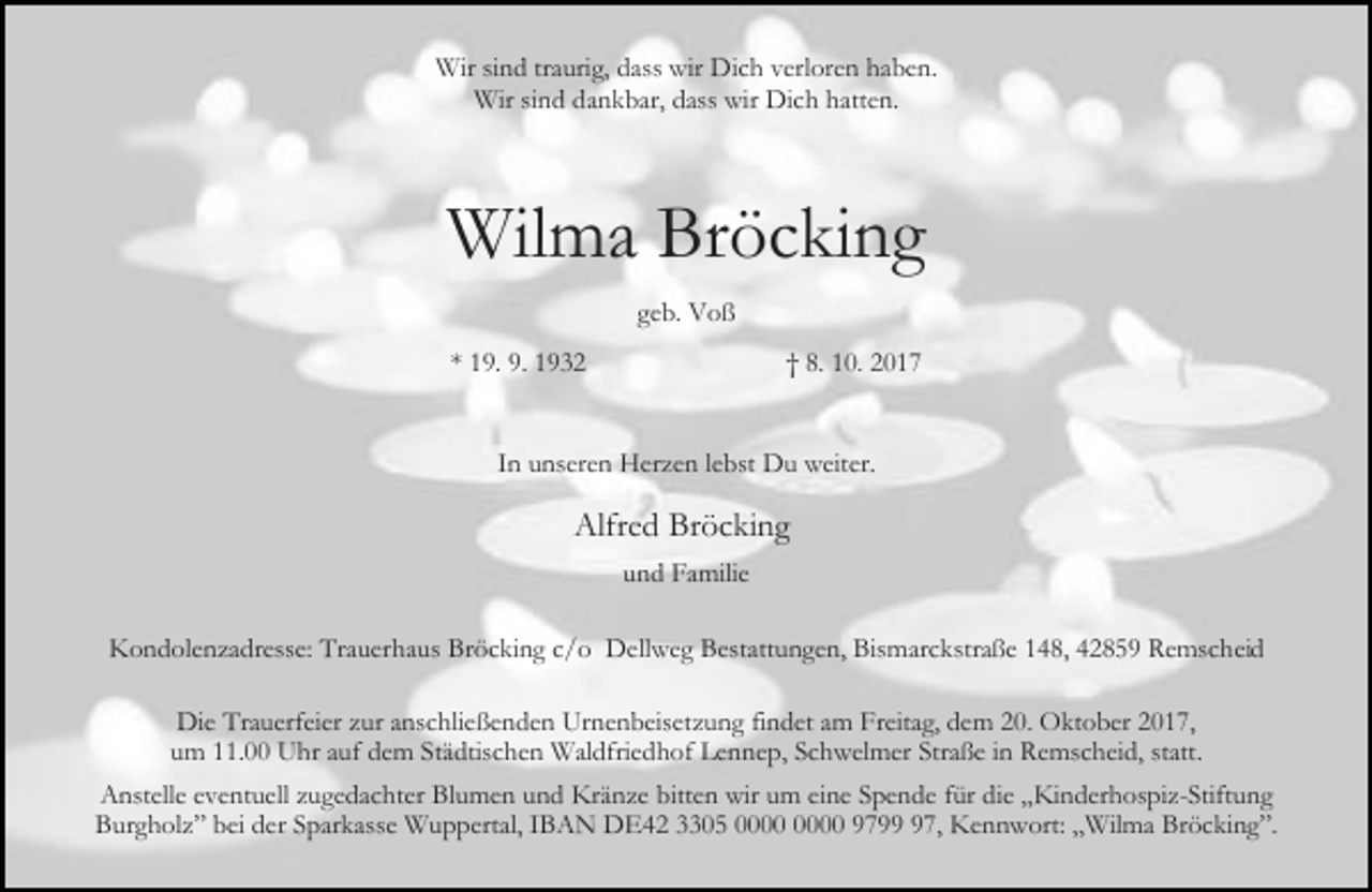 <p>Wir sind traurig, dass wir Dich verloren haben.<br />Wir sind dankbar, dass wir Dich hatten.</p><p>Wilma Bröcking<br />geb. Voß<br />* 19. 9. 1932</p><p>† 8. 10. 2017</p><p>In unseren Herzen lebst Du weiter.</p><p>Alfred Bröcking<br />und Familie<br />Kondolenzadresse: Trauerhaus Bröcking c/o Dellweg Bestattungen, Bismarckstraße 148, 42859 Remscheid<br />Die Trauerfeier zur anschließenden Urnenbeisetzung findet am Freitag, dem 20. Oktober 2017,<br />um 11.00 Uhr auf dem Städtischen Waldfriedhof Lennep, Schwelmer Straße in Remscheid, statt.<br />Anstelle eventuell zugedachter Blumen und Kränze bitten wir um eine Spende für die „Kinderhospiz-Stiftung<br />Burgholz” bei der Sparkasse Wuppertal, IBAN DE42 3305 9797, Kennwort: „Wilma Bröcking”.</p>