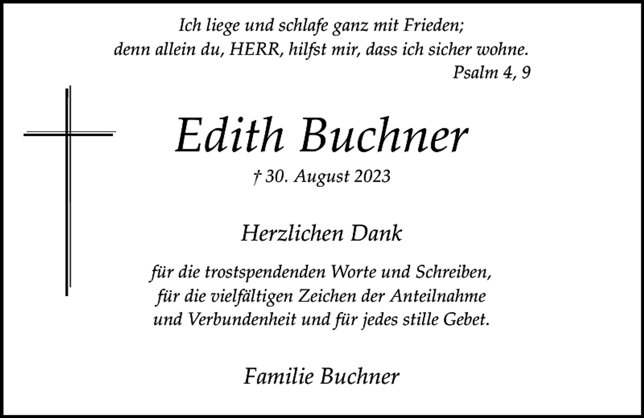<p>Ich liege und schlafe ganz mit Frieden;<br />denn allein du, HERR, hilfst mir, dass ich sicher wohne.<br />Psalm 4, 9</p><p>Edith Buchner<br />† 30. August 2023</p><p>Herzlichen Dank<br />für die trostspendenden Worte und Schreiben,<br />für die vielfältigen Zeichen der Anteilnahme<br />und Verbundenheit und für jedes stille Gebet.</p><p>Familie Buchner</p>
