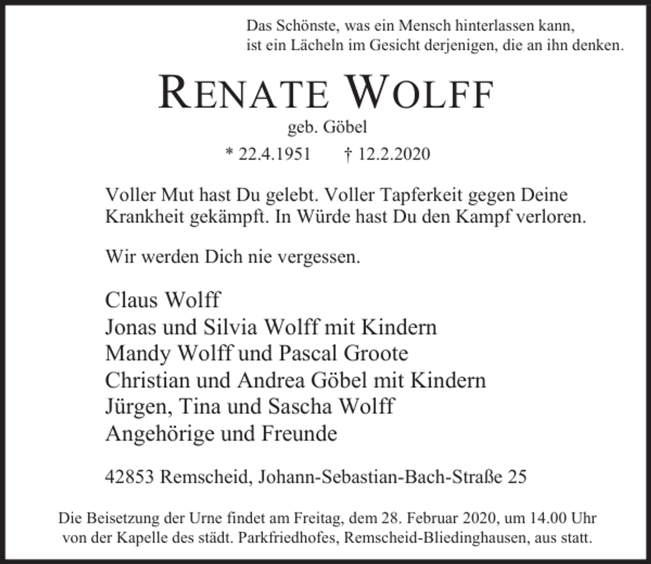 <p>Das Schönste, was ein Mensch hinterlassen kann,<br />ist ein Lächeln im Gesicht derjenigen, die an ihn denken.</p><p>R ENATE W OLFF<br />geb. Göbel<br />* 22.4.1951<br />† 12.2.2020</p><p>Voller Mut hast Du gelebt. Voller Tapferkeit gegen Deine<br />Krankheit gekämpft. In Würde hast Du den Kampf verloren.<br />Wir werden Dich nie vergessen.</p><p>Claus Wolff<br />Jonas und Silvia Wolff mit Kindern<br />Mandy Wolff und Pascal Groote<br />Christian und Andrea Göbel mit Kindern<br />Jürgen, Tina und Sascha Wolff<br />Angehörige und Freunde<br />42853 Remscheid, Johann-Sebastian-Bach-Straße 25<br />Die Beisetzung der Urne findet am Freitag, dem 28. Februar 2020, um 14.00 Uhr<br />von der Kapelle des städt. Parkfriedhofes, Remscheid-Bliedinghausen, aus statt.</p>