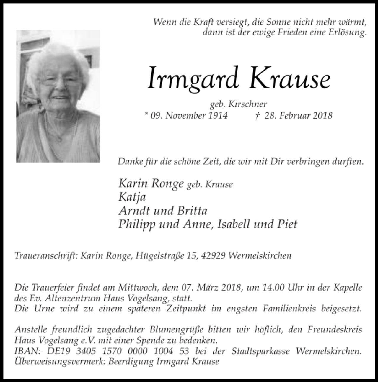 <p>Wenn die Kraft versiegt, die Sonne nicht mehr wärmt,<br />dann ist der ewige Frieden eine Erlösung.</p><p>Irmgard Krause</p><p>geb. Kirschner<br />* 09. November 1914<br />† 28. Februar 2018</p><p>Danke für die schöne Zeit, die wir mit Dir verbringen durften.</p><p>Karin Ronge geb. Krause<br />Katja<br />Arndt und Britta<br />Philipp und Anne, Isabell und Piet<br />Traueranschrift: Karin Ronge, Hügelstraße 15, 42929 Wermelskirchen<br />Die Trauerfeier findet am Mittwoch, dem 07. März 2018, um 14.00 Uhr in der Kapelle<br />des Ev. Altenzentrum Haus Vogelsang, statt.<br />Die Urne wird zu einem späteren Zeitpunkt im engsten Familienkreis beigesetzt.<br />Anstelle freundlich zugedachter Blumengrüße bitten wir höflich, den Freundeskreis<br />Haus Vogelsang e.V. mit einer Spende zu bedenken.<br />IBAN: DE19 3405 157000 1004 53 bei der Stadtsparkasse Wermelskirchen.<br />Überweisungsvermerk: Beerdigung Irmgard Krause</p>