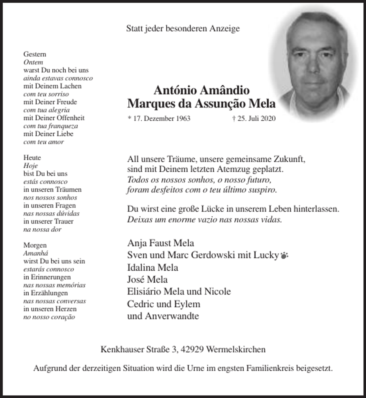 <p>Statt jeder besonderen Anzeige<br />Gestern<br />Ontem<br />warst Du noch bei uns<br />ainda estavas connosco<br />mit Deinem Lachen<br />com teu sorriso<br />mit Deiner Freude<br />com tua alegria<br />mit Deiner Offenheit<br />com tua franqueza<br />mit Deiner Liebe<br />com teu amor</p><p>António Amândio<br />Marques da Assunção Mela<br />* 17. Dezember 1963</p><p>† 25. Juli 2020</p><p>Heute<br />Hoje<br />bist Du bei uns<br />estás connosco<br />in unseren Träumen<br />nos nossos sonhos<br />in unseren Fragen<br />nas nossas dúvidas<br />in unserer Trauer<br />na nossa dor</p><p>All unsere Träume, unsere gemeinsame Zukunft,<br />sind mit Deinem letzten Atemzug geplatzt.<br />Todos os nossos sonhos, o nosso futuro,<br />foram desfeitos com o teu último suspiro.</p><p>Morgen<br />Amanhá<br />wirst Du bei uns sein<br />estarás connosco<br />in Erinnerungen<br />nas nossas memórias<br />in Erzählungen<br />nas nossas conversas<br />in unseren Herzen<br />no nosso coração</p><p>Anja Faust Mela<br />Sven und Marc Gerdowski mit Lucky<br />Idalina Mela<br />José Mela<br />Elisiário Mela und Nicole<br />Cedric und Eylem<br />und Anverwandte</p><p>Du wirst eine große Lücke in unserem Leben hinterlassen.<br />Deixas um enorme vazio nas nossas vidas.</p><p>Kenkhauser Straße 3, 42929 Wermelskirchen<br />Aufgrund der derzeitigen Situation wird die Urne im engsten Familienkreis beigesetzt.</p>