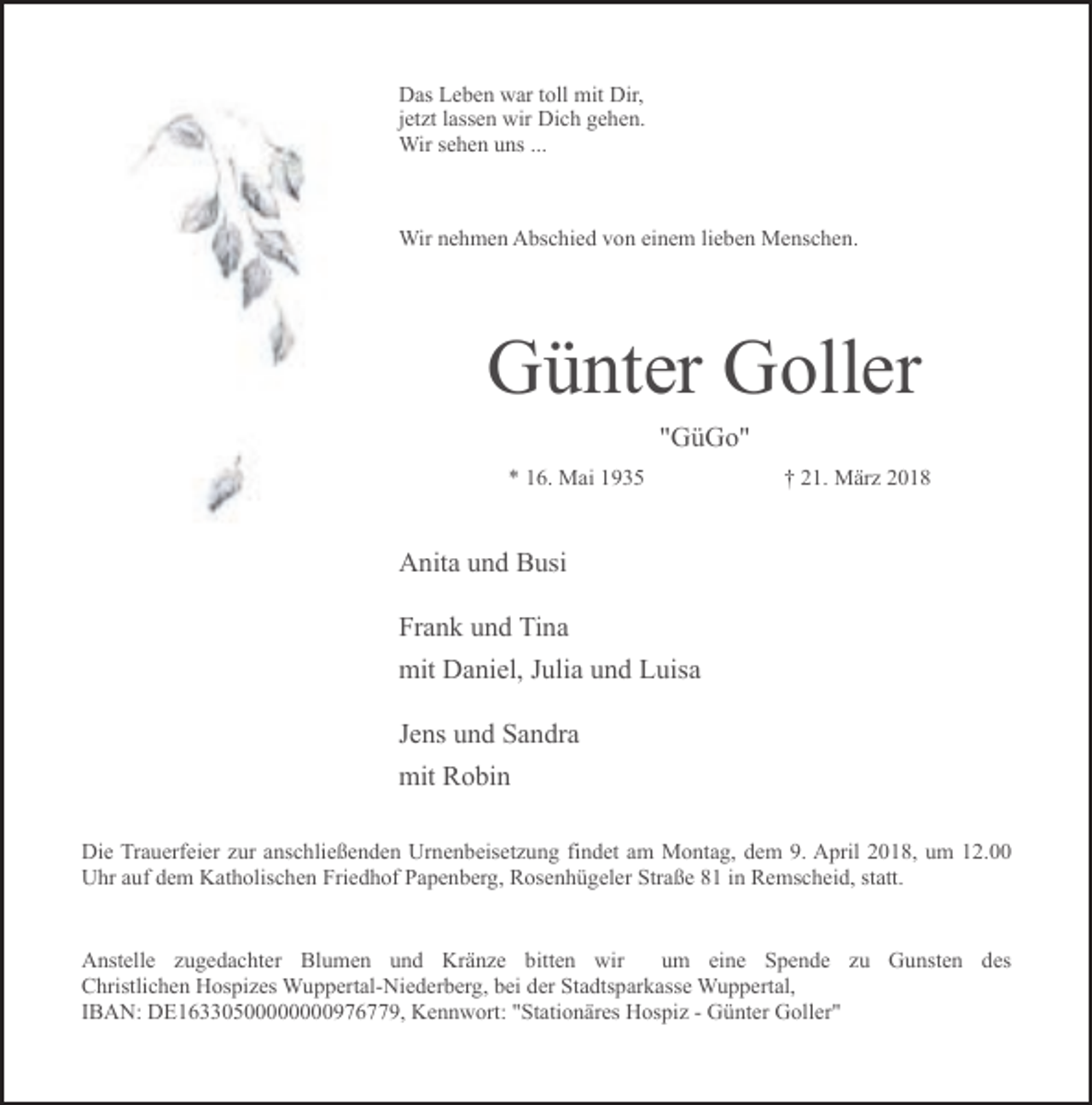 <p>Das Leben war toll mit Dir,<br />jetzt lassen wir Dich gehen.<br />Wir sehen uns ...</p><p>Wir nehmen Abschied von einem lieben Menschen.</p><p>Günter Goller<br />"GüGo"<br />* 16. Mai 1935</p><p>† 21. März 2018</p><p>Anita und Busi<br />Frank und Tina<br />mit Daniel, Julia und Luisa<br />Jens und Sandra<br />mit Robin<br />Die Trauerfeier zur anschließenden Urnenbeisetzung findet am Montag, dem 9. April 2018, um 12.00<br />Uhr auf dem Katholischen Friedhof Papenberg, Rosenhügeler Straße 81 in Remscheid, statt.<br />Anstelle zugedachter Blumen und Kränze bitten wir<br />um eine Spende zu Gunsten des<br />Christlichen Hospizes Wuppertal-Niederberg, bei der Stadtsparkasse Wuppertal,<br />IBAN: DE16330500000000976779, Kennwort: "Stationäres Hospiz - Günter Goller"</p>