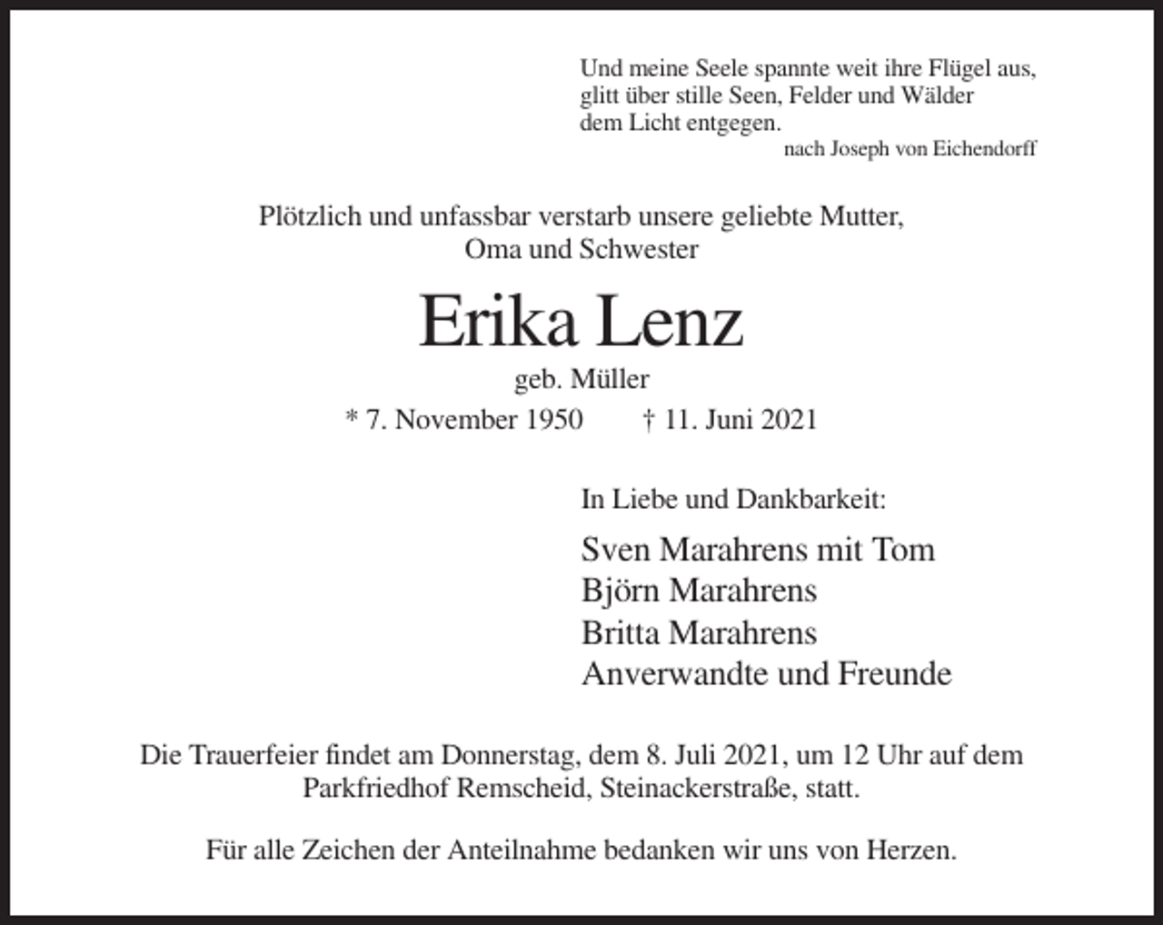<p>Und meine Seele spannte weit ihre Flügel aus,<br />glitt über stille Seen, Felder und Wälder<br />dem Licht entgegen.<br />nach Joseph von Eichendorff</p><p>Plötzlich und unfassbar verstarb unsere geliebte Mutter,<br />Oma und Schwester</p><p>Erika Lenz<br />geb. Müller<br />* 7. November 1950<br />† 11. Juni 2021<br />In Liebe und Dankbarkeit:</p><p>Sven Marahrens mit Tom<br />Björn Marahrens<br />Britta Marahrens<br />Anverwandte und Freunde<br />Die Trauerfeier findet am Donnerstag, dem 8. Juli 2021, um 12 Uhr auf dem<br />Parkfriedhof Remscheid, Steinackerstraße, statt.<br />Für alle Zeichen der Anteilnahme bedanken wir uns von Herzen.</p>