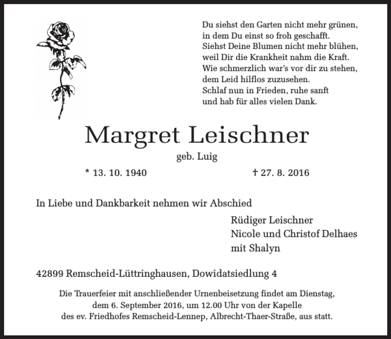 <p>Du siehst den Garten nicht mehr grünen,<br />in dem Du einst so froh geschafft.<br />Siehst Deine Blumen nicht mehr blühen,<br />weil Dir die Krankheit nahm die Kraft.<br />Wie schmerzlich war’s vor dir zu stehen,<br />dem Leid hilflos zuzusehen.<br />Schlaf nun in Frieden, ruhe sanft<br />und hab für alles vielen Dank.</p><p>Margret Leischner<br />geb. Luig</p><p>* 13. 10. 1940</p><p>† 27. 8. 2016</p><p>In Liebe und Dankbarkeit nehmen wir Abschied<br />Rüdiger Leischner<br />Nicole und Christof Delhaes<br />mit Shalyn<br />42899 Remscheid-Lüttringhausen, Dowidatsiedlung 4<br />Die Trauerfeier mit anschließender Urnenbeisetzung findet am Dienstag,<br />dem 6. September 2016, um 12.00 Uhr von der Kapelle<br />des ev. Friedhofes Remscheid-Lennep, Albrecht-Thaer-Straße, aus statt.</p>