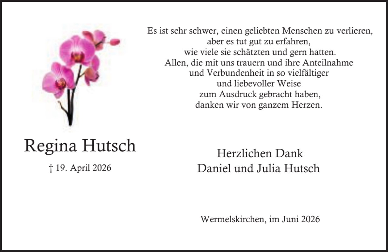 <p>Es ist sehr schwer, einen geliebten Menschen zu verlieren,<br />aber es tut gut zu erfahren,<br />wie viele sie schätzten und gern hatten.<br />Allen, die mit uns trauern und ihre Anteilnahme<br />und Verbundenheit in so vielfältiger<br />und liebevoller Weise<br />zum Ausdruck gebracht haben,<br />danken wir von ganzem Herzen.</p><p>Regina Hutsch<br />† 19. April 2026</p><p>Herzlichen Dank<br />Daniel und Julia Hutsch</p><p>Wermelskirchen, im Juni 2026</p>
