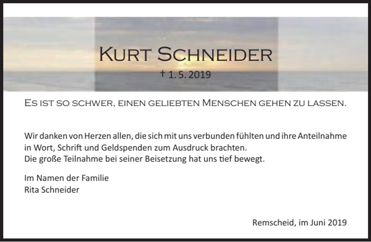<p>Kurt Schneider<br />† 1. 5. 2019</p><p>Es ist so schwer, einen geliebten Menschen gehen zu lassen.<br />Wir danken von Herzen allen, die sich mit uns verbunden fühlten und ihre Anteilnahme<br />in Wort, Schrift und Geldspenden zum Ausdruck brachten.<br />Die große Teilnahme bei seiner Beisetzung hat uns tief bewegt.<br />Im Namen der Familie<br />Rita Schneider<br />Remscheid, im Juni 2019</p>