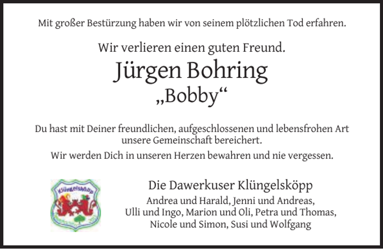 <p>Mit großer Bestürzung haben wir von seinem plötzlichen Tod erfahren.</p><p>Wir verlieren einen guten Freund.</p><p>Jürgen Bohring<br />„Bobby“</p><p>Du hast mit Deiner freundlichen, aufgeschlossenen und lebensfrohen Art<br />unsere Gemeinschaft bereichert.<br />Wir werden Dich in unseren Herzen bewahren und nie vergessen.</p><p>Die Dawerkuser Klüngelsköpp</p><p>Andrea und Harald, Jenni und Andreas,<br />Ulli und Ingo, Marion und Oli, Petra und Thomas,<br />Nicole und Simon, Susi und Wolfgang</p>