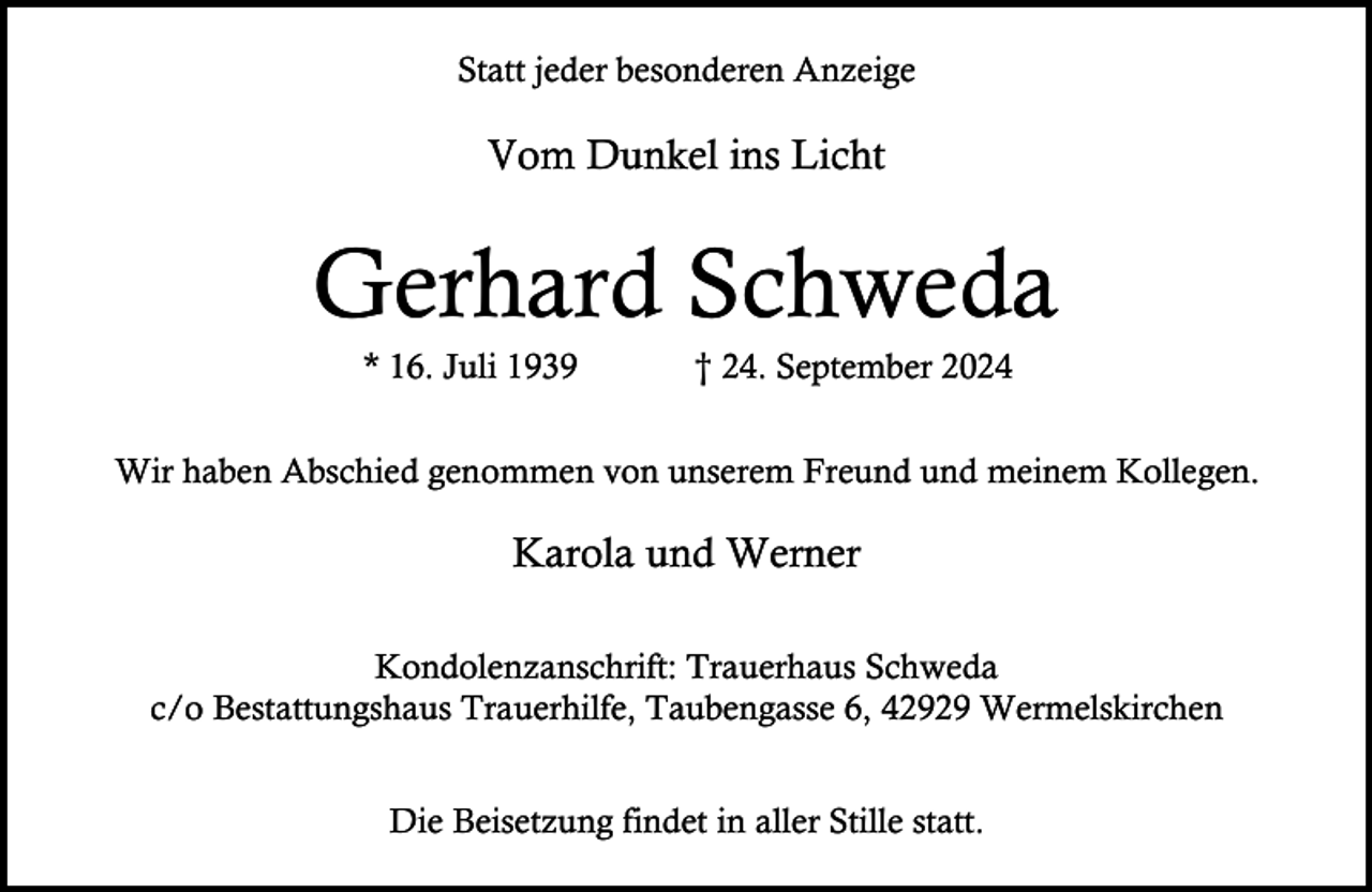 <p>Statt jeder besonderen Anzeige</p><p>Vom Dunkel ins Licht</p><p>Gerhard Schweda<br />* 16. Juli 1939</p><p>† 24. September 2024</p><p>Wir haben Abschied genommen von unserem Freund und meinem Kollegen.</p><p>Karola und Werner<br />Kondolenzanschrift: Trauerhaus Schweda<br />c/o Bestattungshaus Trauerhilfe, Taubengasse 6, 42929 Wermelskirchen<br />Die Beisetzung findet in aller Stille statt.</p>