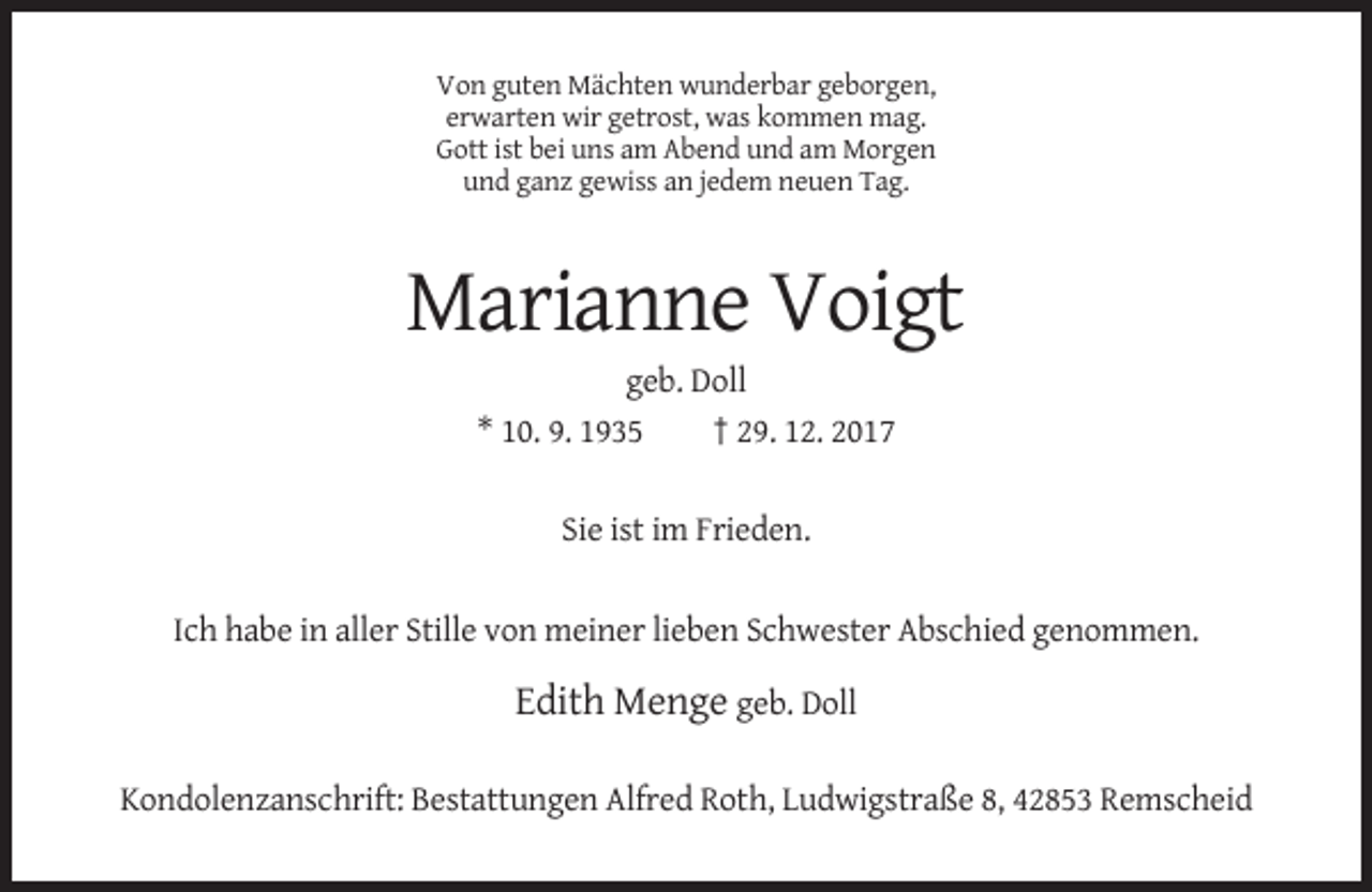 <p>Von guten Mächten wunderbar geborgen,<br />erwarten wir getrost, was kommen mag.<br />Gott ist bei uns am Abend und am Morgen<br />und ganz gewiss an jedem neuen Tag.</p><p>Marianne Voigt<br />geb. Doll<br />* 10. 9. 1935<br />† 29. 12. 2017<br />Sie ist im Frieden.<br />Ich habe in aller Stille von meiner lieben Schwester Abschied genommen.</p><p>Edith Menge geb. Doll<br />Kondolenzanschrift: Bestattungen Alfred Roth, Ludwigstraße 8, 42853 Remscheid</p>