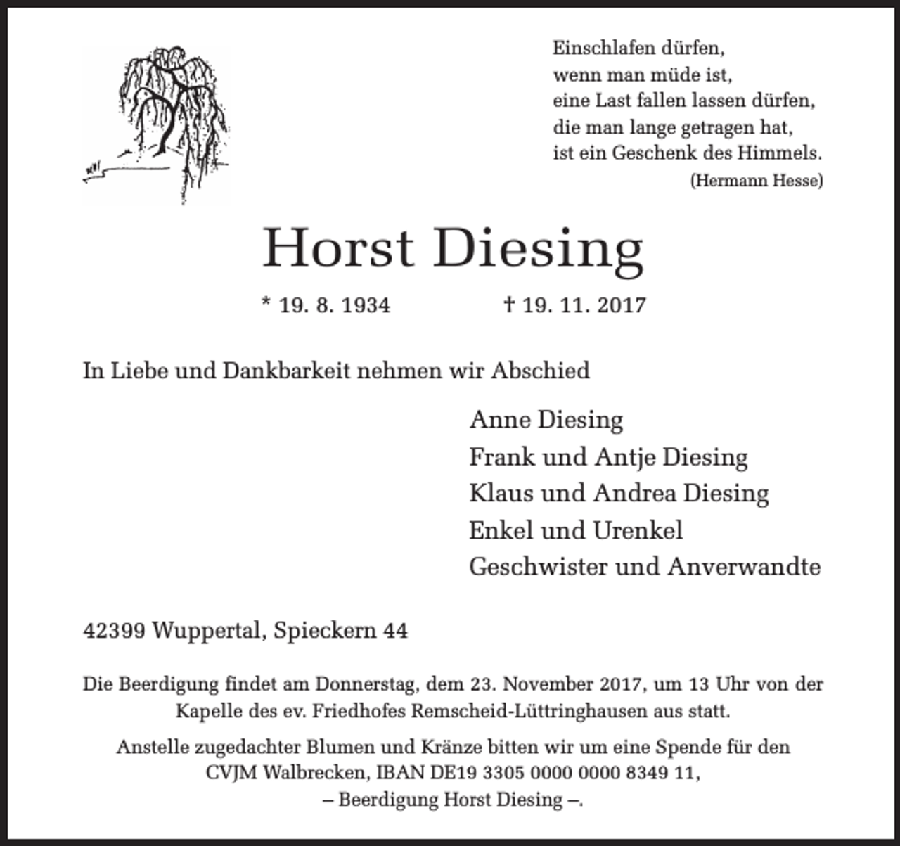 <p>Einschlafen dürfen,<br />wenn man müde ist,<br />eine Last fallen lassen dürfen,<br />die man lange getragen hat,<br />ist ein Geschenk des Himmels.<br />(Hermann Hesse)</p><p>Horst Diesing<br />* 19. 8. 1934</p><p>† 19. 11. 2017</p><p>In Liebe und Dankbarkeit nehmen wir Abschied</p><p>Anne Diesing<br />Frank und Antje Diesing<br />Klaus und Andrea Diesing<br />Enkel und Urenkel<br />Geschwister und Anverwandte<br />42399 Wuppertal, Spieckern 44<br />Die Beerdigung findet am Donnerstag, dem 23. November 2017, um 13 Uhr von der<br />Kapelle des ev. Friedhofes Remscheid-Lüttringhausen aus statt.<br />Anstelle zugedachter Blumen und Kränze bitten wir um eine Spende für den<br />CVJM Walbrecken, IBAN DE19 3305 8349 11,<br />– Beerdigung Horst Diesing –.</p>