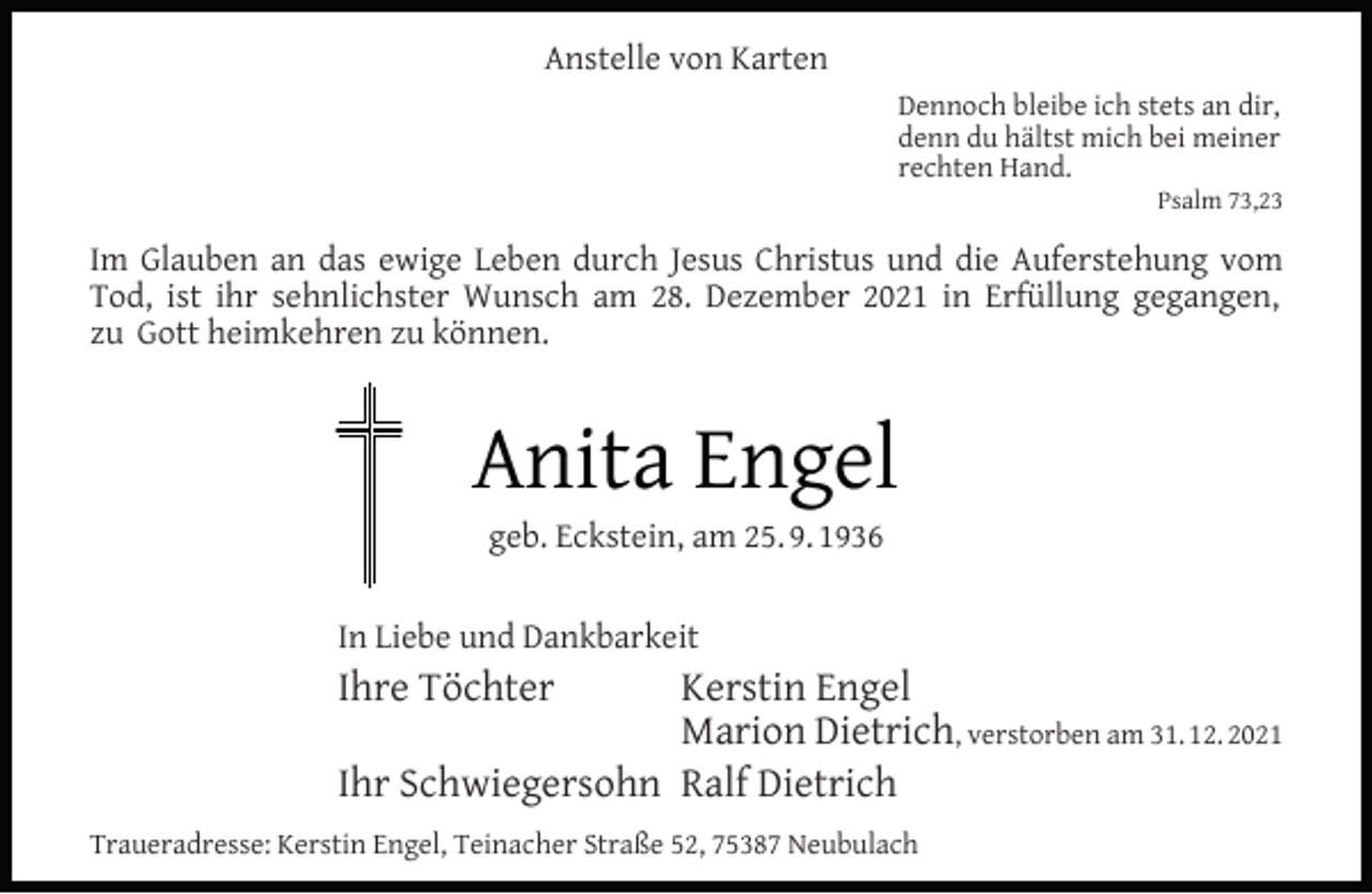 <p>Anstelle von Karten<br />Dennoch bleibe ich stets an dir,<br />denn du hältst mich bei meiner<br />rechten Hand.</p><p>Psalm 73,23</p><p>Im Glauben an das ewige Leben durch Jesus Christus und die Auferstehung vom<br />Tod, ist ihr sehnlichster Wunsch am 28. Dezember 2021 in Erfüllung gegangen,<br />zu Gott heimkehren zu können.</p><p>Anita Engel<br />geb. Eckstein, am 25. 9. 1936</p><p>In Liebe und Dankbarkeit</p><p>Ihre Töchter</p><p>Kerstin Engel<br />Marion Dietrich, verstorben am 31. 12. 2021<br />Ihr Schwiegersohn Ralf Dietrich<br />Traueradresse: Kerstin Engel, Teinacher Straße 52, 75387 Neubulach</p>