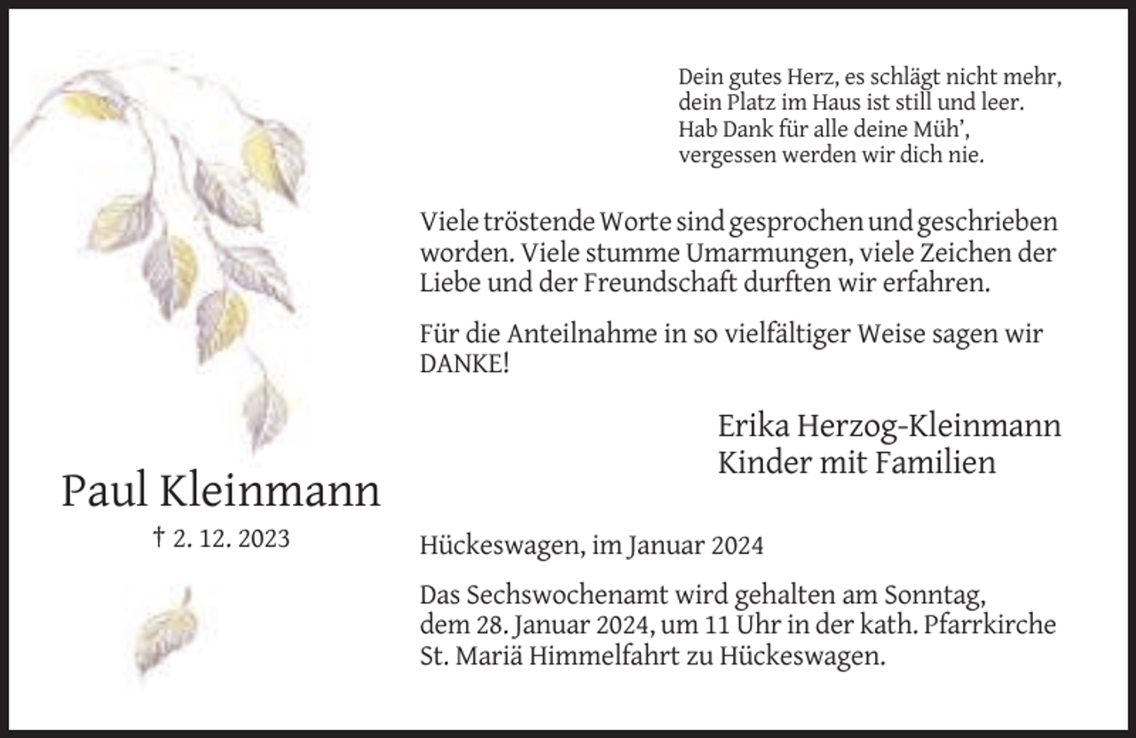 <p>Dein gutes Herz, es schlägt nicht mehr,<br />dein Platz im Haus ist still und leer.<br />Hab Dank für alle deine Müh’,<br />vergessen werden wir dich nie.</p><p>Viele tröstende Worte sind gesprochen und geschrieben<br />worden. Viele stumme Umarmungen, viele Zeichen der<br />Liebe und der Freundschaft durften wir erfahren.<br />Für die Anteilnahme in so vielfältiger Weise sagen wir<br />DANKE!</p><p>Erika Herzog-Kleinmann<br />Kinder mit Familien</p><p>Paul Kleinmann<br />† 2. 12. 2023</p><p>Hückeswagen, im Januar 2024<br />Das Sechswochenamt wird gehalten am Sonntag,<br />dem 28. Januar 2024, um 11 Uhr in der kath. Pfarrkirche<br />St. Mariä Himmelfahrt zu Hückeswagen.</p>