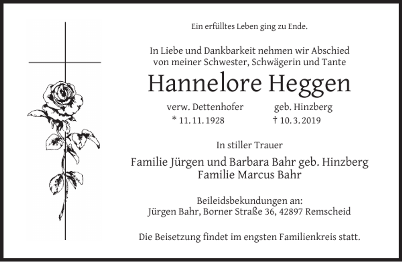 <p>Ein erfülltes Leben ging zu Ende.</p><p>In Liebe und Dankbarkeit nehmen wir Abschied<br />von meiner Schwester, Schwägerin und Tante</p><p>Hannelore Heggen<br />verw. Dettenhofer<br />* 11. 11. 1928</p><p>geb. Hinzberg<br />† 10. 3. 2019</p><p>In stiller Trauer</p><p>Familie Jürgen und Barbara Bahr geb. Hinzberg<br />Familie Marcus Bahr<br />Beileidsbekundungen an:<br />Jürgen Bahr, Borner Straße 36, 42897 Remscheid<br />Die Beisetzung ﬁndet im engsten Familienkreis statt.</p>