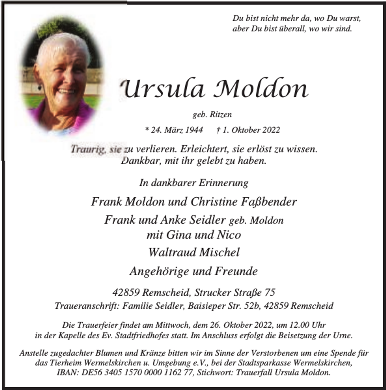 <p>Du bist nicht mehr da, wo Du warst,<br />aber Du bist überall, wo wir sind.</p><p>Ursula Moldon<br />geb. Ritzen<br />* 24. März 1944</p><p>† 1. Oktober 2022</p><p>Traurig, sie zu verlieren. Erleichtert, sie erlöst zu wissen.<br />Dankbar, mit ihr gelebt zu haben.<br />In dankbarer Erinnerung</p><p>Frank Moldon und Christine Faßbender<br />Frank und Anke Seidler geb. Moldon<br />mit Gina und Nico<br />Waltraud Mischel<br />Angehörige und Freunde<br />42859 Remscheid, Strucker Straße 75</p><p>Traueranschrift: Familie Seidler, Baisieper Str. 52b, 42859 Remscheid<br />Die Trauerfeier findet am Mittwoch, dem 26. Oktober 2022, um 12.00 Uhr<br />in der Kapelle des Ev. Stadtfriedhofes statt. Im Anschluss erfolgt die Beisetzung der Urne.<br />Anstelle zugedachter Blumen und Kränze bitten wir im Sinne der Verstorbenen um eine Spende für<br />das Tierheim Wermelskirchen u. Umgebung e.V., bei der Stadtsparkasse Wermelskirchen,<br />IBAN: DE56 3405 157000 1162 77, Stichwort: Trauerfall Ursula Moldon.</p>