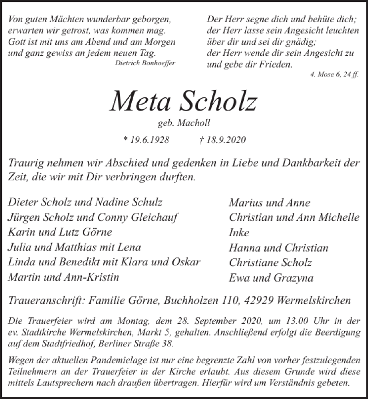 <p>Von guten Mächten wunderbar geborgen,<br />erwarten wir getrost, was kommen mag.<br />Gott ist mit uns am Abend und am Morgen<br />und ganz gewiss an jedem neuen Tag.</p><p>Der Herr segne dich und behüte dich;<br />der Herr lasse sein Angesicht leuchten<br />über dir und sei dir gnädig;<br />der Herr wende dir sein Angesicht zu<br />und gebe dir Frieden.</p><p>Dietrich Bonhoeffer</p><p>4. Mose 6, 24 ff.</p><p>Meta Scholz<br />geb. Macholl</p><p>* 19.6.1928</p><p>† 18.9.2020</p><p>Traurig nehmen wir Abschied und gedenken in Liebe und Dankbarkeit der<br />Zeit, die wir mit Dir verbringen durften.<br />Dieter Scholz und Nadine Schulz<br />Jürgen Scholz und Conny Gleichauf<br />Karin und Lutz Görne<br />Julia und Matthias mit Lena<br />Linda und Benedikt mit Klara und Oskar<br />Martin und Ann-Kristin</p><p>Marius und Anne<br />Christian und Ann Michelle<br />Inke<br />Hanna und Christian<br />Christiane Scholz<br />Ewa und Grazyna</p><p>Traueranschrift: Familie Görne, Buchholzen 110, 42929 Wermelskirchen<br />Die Trauerfeier wird am Montag, dem 28. September 2020, um 13.00 Uhr in der<br />ev. Stadtkirche Wermelskirchen, Markt 5, gehalten. Anschließend erfolgt die Beerdigung<br />auf dem Stadtfriedhof, Berliner Straße 38.<br />Wegen der aktuellen Pandemielage ist nur eine begrenzte Zahl von vorher festzulegenden<br />Teilnehmern an der Trauerfeier in der Kirche erlaubt. Aus diesem Grunde wird diese<br />mittels Lautsprechern nach draußen übertragen. Hierfür wird um Verständnis gebeten.</p>