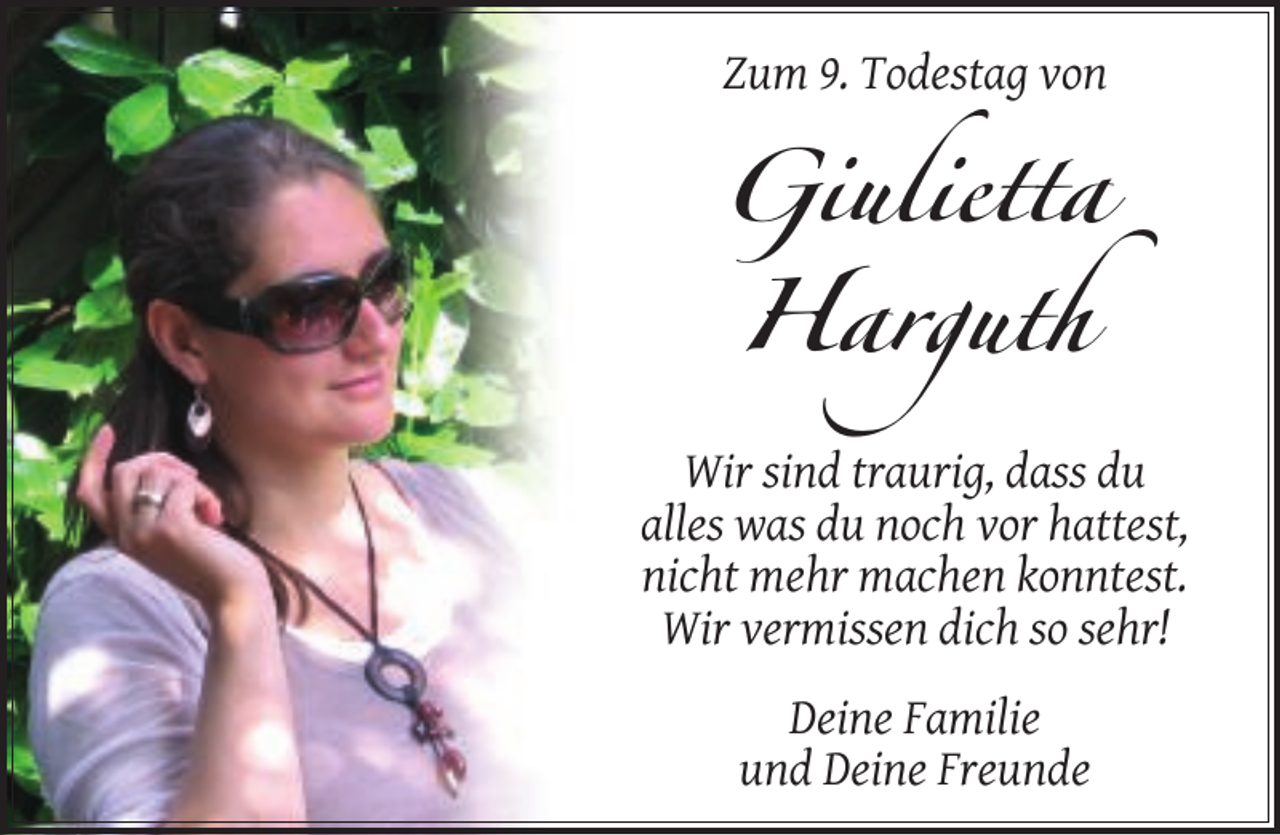 <p>Zum 9. Todestag von</p><p>Giulietta<br />Harguth<br />Wir sind traurig, dass du<br />alles was du noch vor hattest,<br />nicht mehr machen konntest.<br />Wir vermissen dich so sehr!<br />Deine Familie<br />und Deine Freunde</p>
