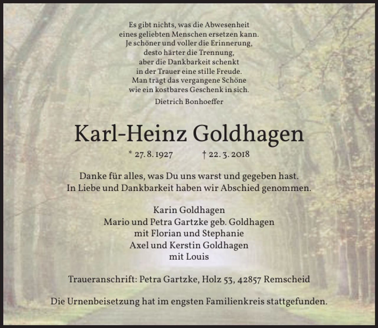 <p>Es gibt nichts, was die Abwesenheit<br />eines geliebten Menschen ersetzen kann.<br />Je schöner und voller die Erinnerung,<br />desto härter die Trennung,<br />aber die Dankbarkeit schenkt<br />in der Trauer eine stille Freude.<br />Man trägt das vergangene Schöne<br />wie ein kostbares Geschenk in sich.<br />Dietrich Bonhoeffer</p><p>Karl-Heinz Goldhagen<br />* 27. 8. 1927</p><p>† 22. 3. 2018</p><p>Danke für alles, was Du uns warst und gegeben hast.<br />In Liebe und Dankbarkeit haben wir Abschied genommen.<br />Karin Goldhagen<br />Mario und Petra Gartzke geb. Goldhagen<br />mit Florian und Stephanie<br />Axel und Kerstin Goldhagen<br />mit Louis<br />Traueranschrift: Petra Gartzke, Holz 53, 42857 Remscheid<br />Die Urnenbeisetzung hat im engsten Familienkreis stattgefunden.</p>