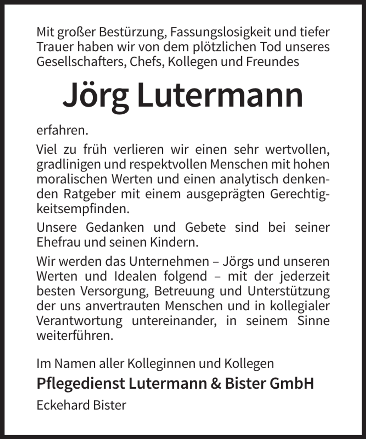 <p>Mit großer Bestürzung, Fassungslosigkeit und tiefer<br />Trauer haben wir von dem plötzlichen Tod unseres<br />Gesellschafters, Chefs, Kollegen und Freundes</p><p>Jörg Lutermann<br />erfahren.<br />Viel zu früh verlieren wir einen sehr wertvollen,<br />gradlinigen und respektvollen Menschen mit hohen<br />moralischen Werten und einen analytisch denkenden Ratgeber mit einem ausgeprägten Gerechtigkeitsempfinden.<br />Unsere Gedanken und Gebete sind bei seiner<br />Ehefrau und seinen Kindern.<br />Wir werden das Unternehmen – Jörgs und unseren<br />Werten und Idealen folgend – mit der jederzeit<br />besten Versorgung, Betreuung und Unterstützung<br />der uns anvertrauten Menschen und in kollegialer<br />Verantwortung untereinander, in seinem Sinne<br />weiterführen.<br />Im Namen aller Kolleginnen und Kollegen</p><p>Pflegedienst Lutermann &amp; Bister GmbH<br />Eckehard Bister</p>