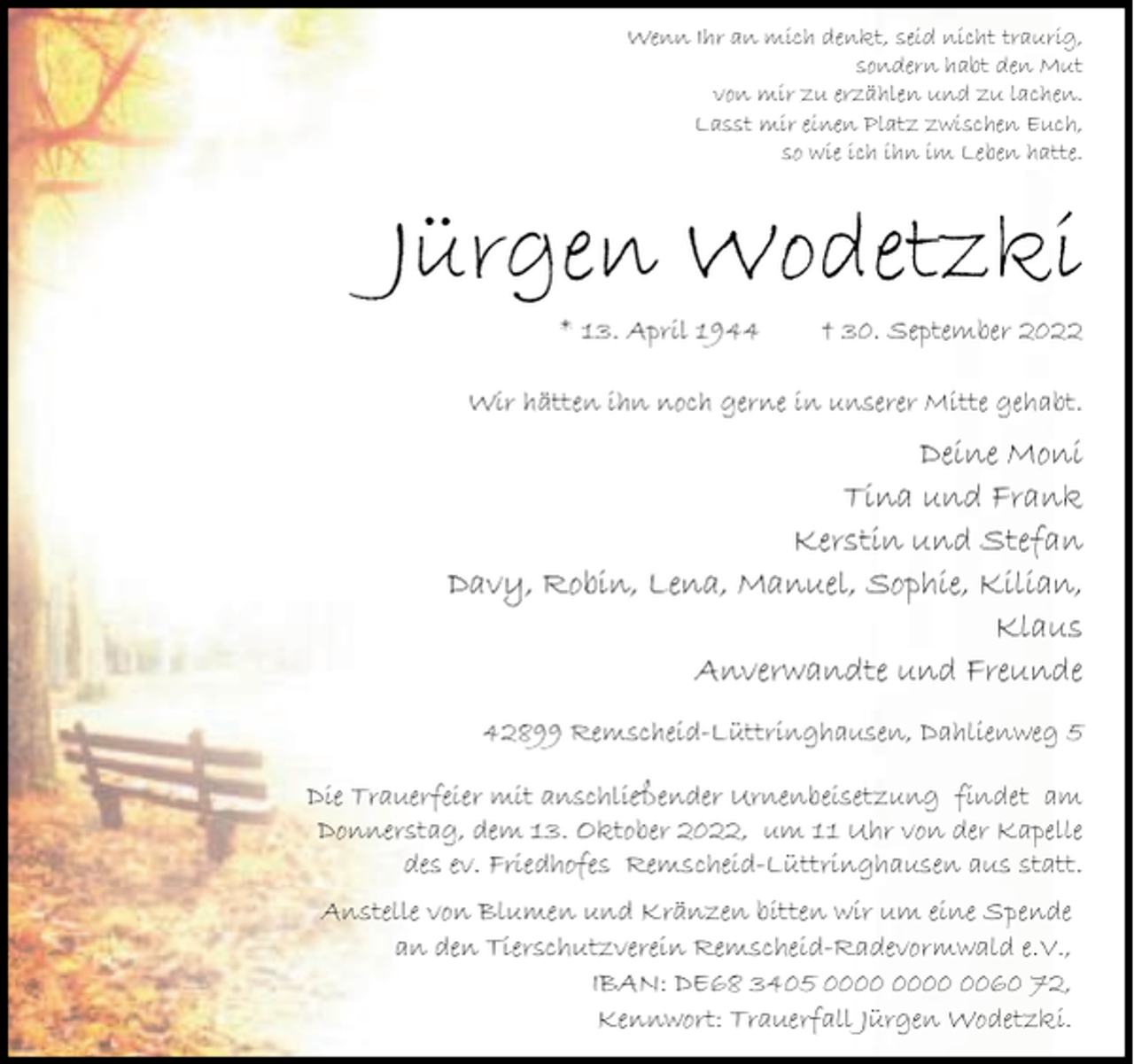 <p>Wenn Ihr an mich denkt, seid nicht traurig,<br />sondern habt den Mut<br />von mir zu erzählen und zu lachen.<br />Lasst mir einen Platz zwischen Euch,<br />so wie ich ihn im Leben hatte.</p><p>Jürgen Wodetzki<br />* 13. April 1944</p><p>† 30. September 2022</p><p>Wir hätten ihn noch gerne in unserer Mitte gehabt.</p><p>Deine Moni<br />Tina und Frank<br />Kerstin und Stefan<br />Davy, Robin, Lena, Manuel, Sophie, Kilian,<br />Klaus<br />Anverwandte und Freunde<br />42899 Remscheid-Lüttringhausen, Dahlienweg 5<br />Die Trauerfeier mit anschließender Urnenbeisetzung findet am<br />Donnerstag, dem 13. Oktober 2022, um 11 Uhr von der Kapelle<br />des ev. Friedhofes Remscheid-Lüttringhausen aus statt.<br />Anstelle von Blumen und Kränzen bitten wir um eine Spende<br />an den Tierschutzverein Remscheid-Radevormwald e.V.,<br />IBAN: DE68 3405 0060 72,<br />Kennwort: Trauerfall Jürgen Wodetzki.</p>