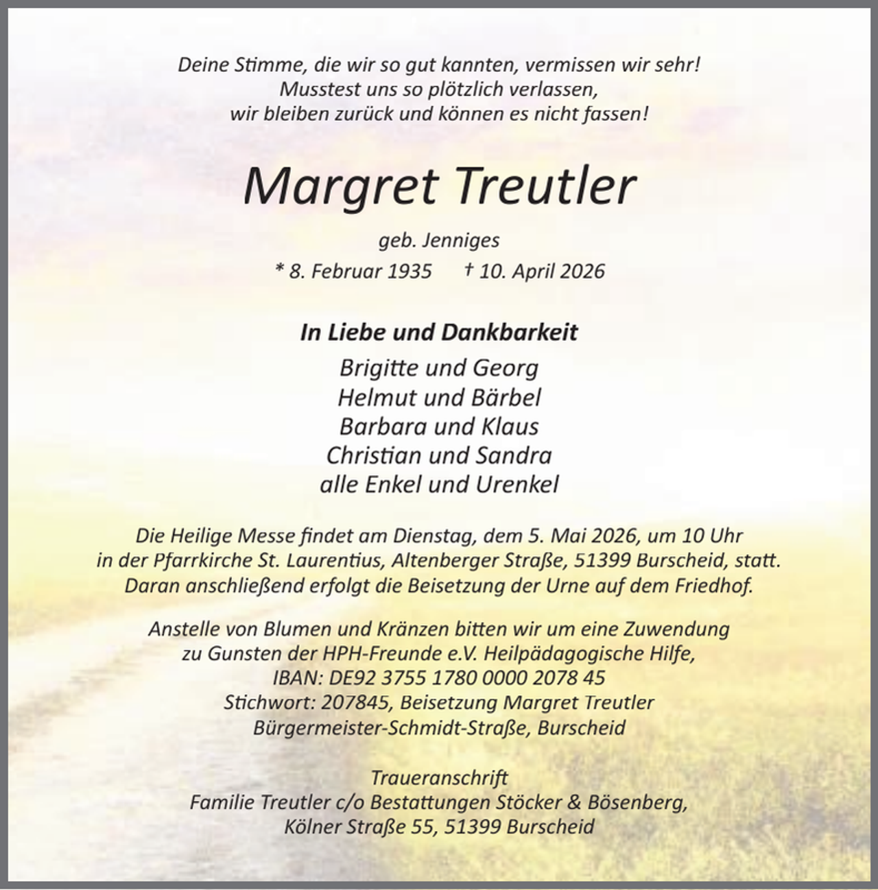 <p>Deine S mme, die wir so gut kannten, vermissen wir sehr!<br />Musstest uns so plötzlich verlassen,<br />wir bleiben zurück und können es nicht fassen!</p><p>Margret Treutler<br />geb. Jenniges<br />* 8. Februar 1935 † 10. April 2026</p><p>In Liebe und Dankbarkeit<br />Brigi e und Georg<br />Helmut und Bärbel<br />Barbara und Klaus<br />Chris an und Sandra<br />alle Enkel und Urenkel<br />Die Heilige Messe ﬁndet am Dienstag, dem 5. Mai 2026, um 10 Uhr<br />in der Pfarrkirche St. Lauren us, Altenberger Straße, 51399 Burscheid, sta .<br />Daran anschließend erfolgt die Beisetzung der Urne auf dem Friedhof.<br />Anstelle von Blumen und Kränzen bi en wir um eine Zuwendung<br />zu Gunsten der HPH-Freunde e.V. Heilpädagogische Hilfe,<br />IBAN: DE92 3755 178000 2078 45<br />S chwort: 207845, Beisetzung Margret Treutler<br />Bürgermeister-Schmidt-Straße, Burscheid<br />Traueranschri<br />Familie Treutler c/o Besta ungen Stöcker &amp; Bösenberg,<br />Kölner Straße 55, 51399 Burscheid</p>