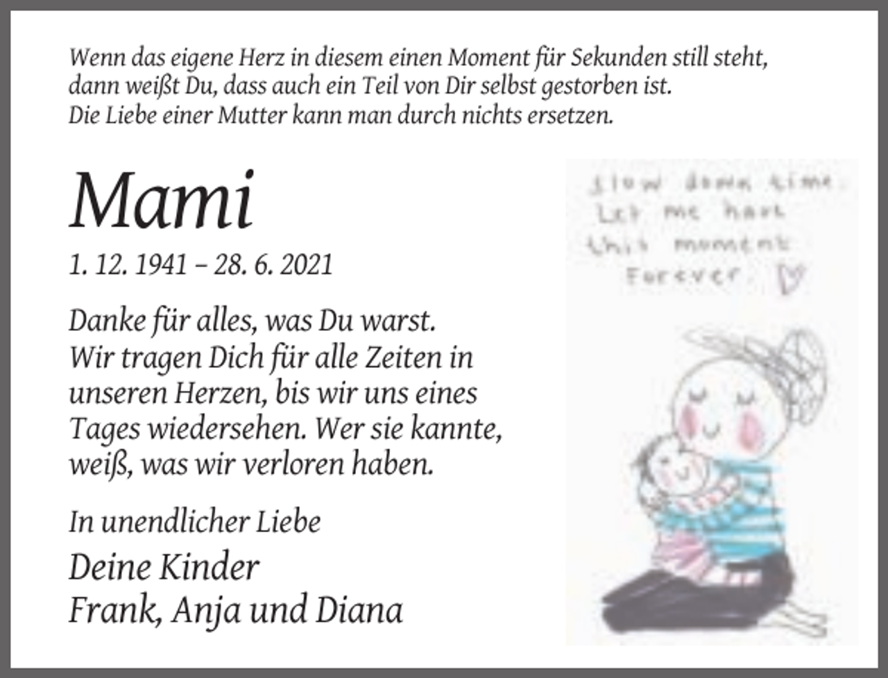 <p>Wenn das eigene Herz in diesem einen Moment für Sekunden still steht,<br />dann weißt Du, dass auch ein Teil von Dir selbst gestorben ist.<br />Die Liebe einer Mutter kann man durch nichts ersetzen.</p><p>Mami<br />1. 12. 1941 – 28. 6. 2021<br />Danke für alles, was Du warst.<br />Wir tragen Dich für alle Zeiten in<br />unseren Herzen, bis wir uns eines<br />Tages wiedersehen. Wer sie kannte,<br />weiß, was wir verloren haben.<br />In unendlicher Liebe</p><p>Deine Kinder<br />Frank, Anja und Diana</p>
