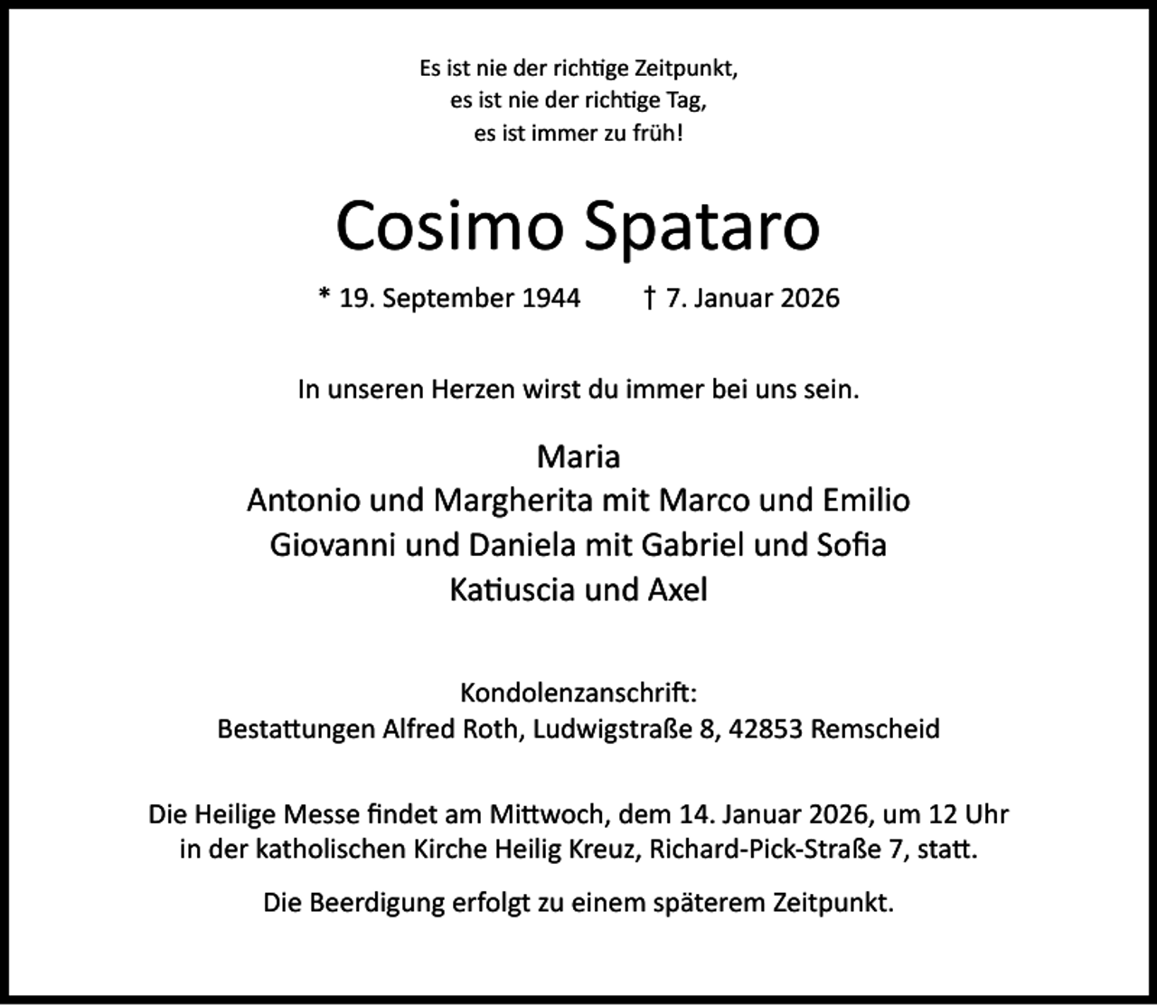 <p>Es ist nie der rich ge Zeitpunkt,<br />es ist nie der rich ge Tag,<br />es ist immer zu früh!</p><p>Cosimo Spataro<br />* 19. September 1944</p><p>† 7. Januar 2026</p><p>In unseren Herzen wirst du immer bei uns sein.</p><p>Maria<br />Antonio und Margherita mit Marco und Emilio<br />Giovanni und Daniela mit Gabriel und Soﬁa<br />Ka uscia und Axel<br />Kondolenzanschri :<br />Besta ungen Alfred Roth, Ludwigstraße 8, 42853 Remscheid<br />Die Heilige Messe ﬁndet am Mi woch, dem 14. Januar 2026, um 12 Uhr<br />in der katholischen Kirche Heilig Kreuz, Richard-Pick-Straße 7, sta .<br />Die Beerdigung erfolgt zu einem späterem Zeitpunkt.</p>