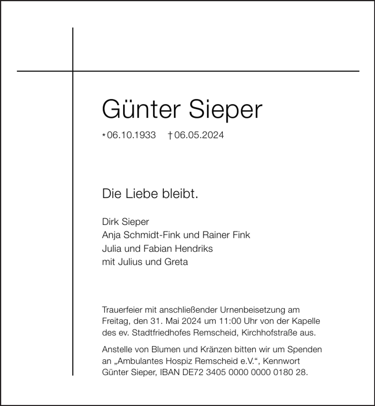 <p>Günter Sieper<br />* 06.10.1933</p><p>† 06.05.2024</p><p>Die Liebe bleibt.<br />Dirk Sieper<br />Anja Schmidt-Fink und Rainer Fink<br />Julia und Fabian Hendriks<br />mit Julius und Greta</p><p>Trauerfeier mit anschließender Urnenbeisetzung am<br />Freitag, den 31. Mai 2024 um 11:00 Uhr von der Kapelle<br />des ev. Stadtfriedhofes Remscheid, Kirchhofstraße aus.<br />Anstelle von Blumen und Kränzen bitten wir um Spenden<br />an „Ambulantes Hospiz Remscheid e.V.“, Kennwort<br />Günter Sieper, IBAN DE72 3405 0180 28.</p>