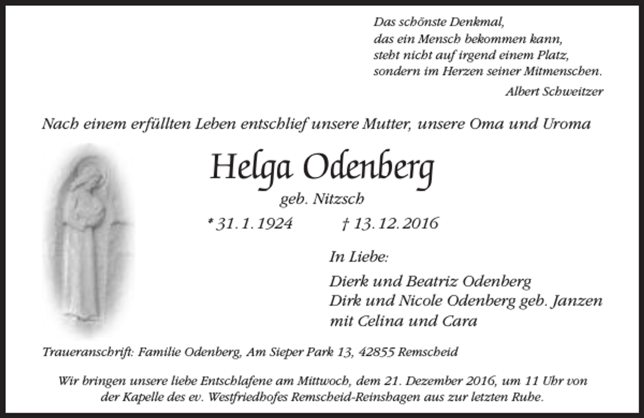 <p>Das schönste Denkmal,<br />das ein Mensch bekommen kann,<br />steht nicht auf irgend einem Platz,<br />sondern im Herzen seiner Mitmenschen.<br />Albert Schweitzer</p><p>Nach einem erfüllten Leben entschlief unsere Mutter, unsere Oma und Uroma</p><p>Helga Odenberg</p><p>geb. Nitzsch<br />* 31. 1. 1924<br />† 13. 12. 2016<br />In Liebe:<br />Dierk und Beatriz Odenberg<br />Dirk und Nicole Odenberg geb. Janzen<br />mit Celina und Cara<br />Traueranschrift: Familie Odenberg, Am Sieper Park 13, 42855 Remscheid<br />Wir bringen unsere liebe Entschlafene am Mittwoch, dem 21. Dezember 2016, um 11 Uhr von<br />der Kapelle des ev. Westfriedhofes Remscheid-Reinshagen aus zur letzten Ruhe.</p>