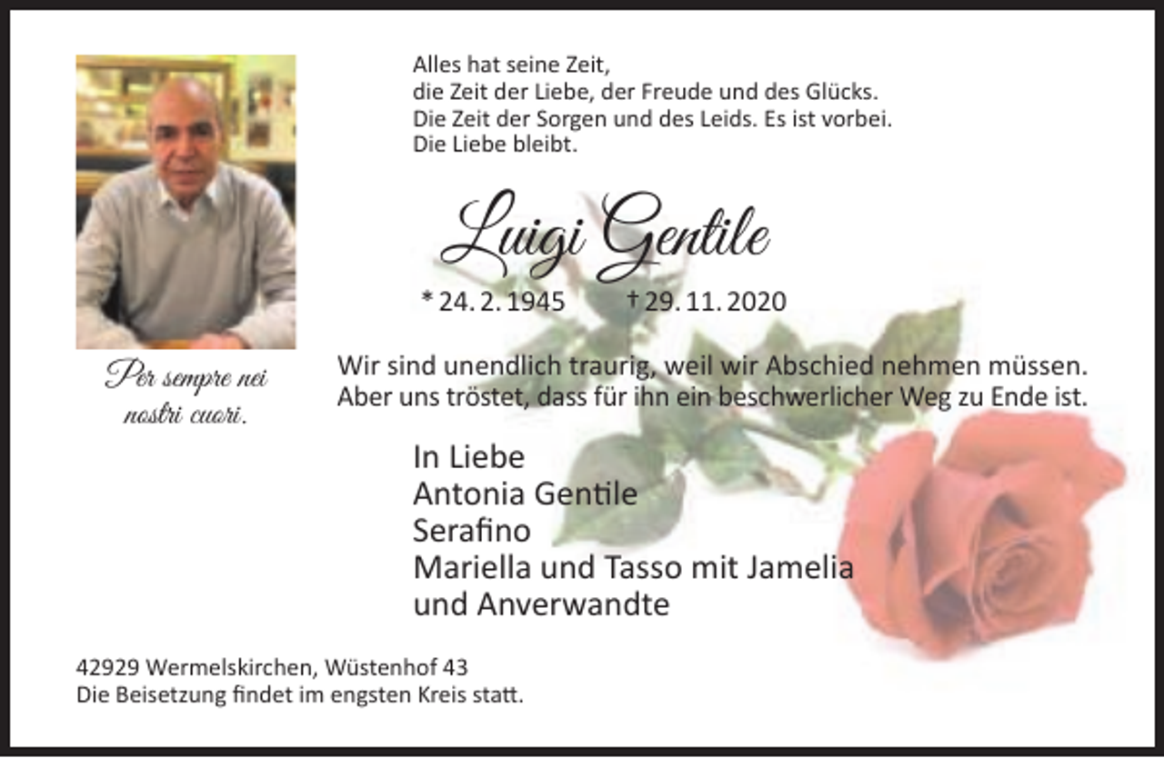 <p>Alles hat seine Zeit,<br />die Zeit der Liebe, der Freude und des Glücks.<br />Die Zeit der Sorgen und des Leids. Es ist vorbei.<br />Die Liebe bleibt.</p><p>Luigi Gentile<br />* 24. 2. 1945</p><p>Per sempre nei<br />nostri cuori.</p><p>† 29. 11. 2020</p><p>Wir sind unendlich traurig, weil wir Abschied nehmen müssen.<br />Aber uns tröstet, dass für ihn ein beschwerlicher Weg zu Ende ist.</p><p>In Liebe<br />Antonia Gentile<br />Seraﬁno<br />Mariella und Tasso mit Jamelia<br />und Anverwandte</p><p>42929 Wermelskirchen, Wüstenhof 43<br />Die Beisetzung ﬁndet im engsten Kreis statt.</p>