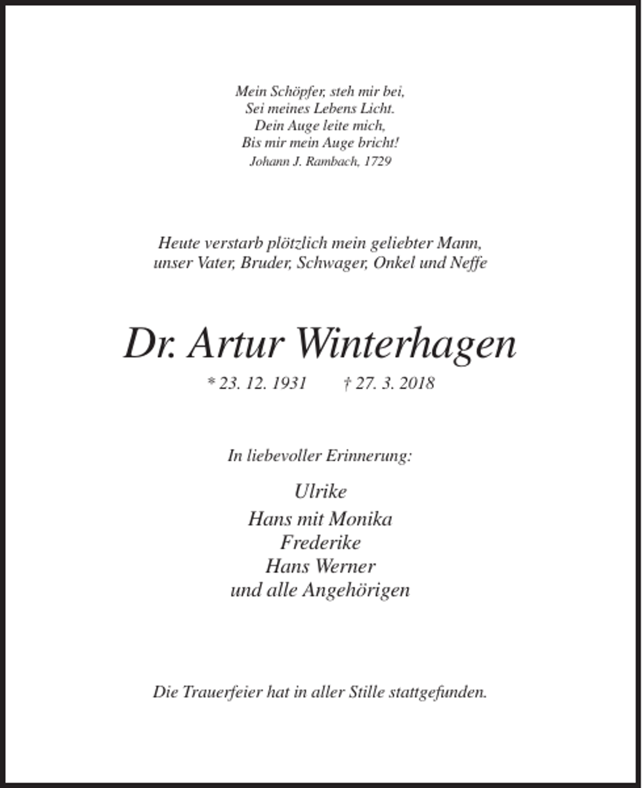 <p>Mein Schöpfer, steh mir bei,<br />Sei meines Lebens Licht.<br />Dein Auge leite mich,<br />Bis mir mein Auge bricht!<br />Johann J. Rambach, 1729</p><p>Heute verstarb plötzlich mein geliebter Mann,<br />unser Vater, Bruder, Schwager, Onkel und Neffe</p><p>Dr. Artur Winterhagen<br />* 23. 12. 1931</p><p>† 27. 3. 2018</p><p>In liebevoller Erinnerung:</p><p>Ulrike<br />Hans mit Monika<br />Frederike<br />Hans Werner<br />und alle Angehörigen</p><p>Die Trauerfeier hat in aller Stille stattgefunden.</p>