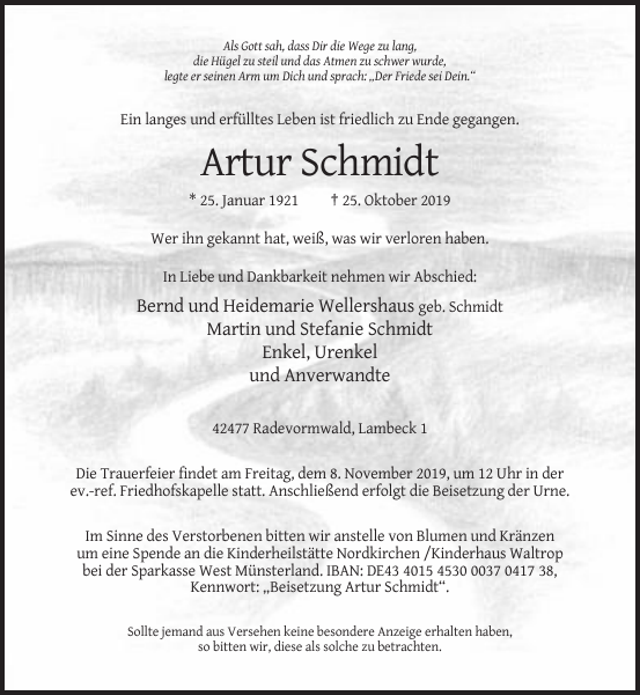 <p>Als Gott sah, dass Dir die Wege zu lang,<br />die Hügel zu steil und das Atmen zu schwer wurde,<br />legte er seinen Arm um Dich und sprach: „Der Friede sei Dein.“</p><p>Ein langes und erfülltes Leben ist friedlich zu Ende gegangen.</p><p>Artur Schmidt<br />* 25. Januar 1921</p><p>† 25. Oktober 2019</p><p>Wer ihn gekannt hat, weiß, was wir verloren haben.<br />In Liebe und Dankbarkeit nehmen wir Abschied:</p><p>Bernd und Heidemarie Wellershaus geb. Schmidt<br />Martin und Stefanie Schmidt<br />Enkel, Urenkel<br />und Anverwandte<br />42477 Radevormwald, Lambeck 1<br />Die Trauerfeier findet am Freitag, dem 8. November 2019, um 12 Uhr in der<br />ev.-ref. Friedhofskapelle statt. Anschließend erfolgt die Beisetzung der Urne.<br />Im Sinne des Verstorbenen bitten wir anstelle von Blumen und Kränzen<br />um eine Spende an die Kinderheilstätte Nordkirchen /Kinderhaus Waltrop<br />bei der Sparkasse West Münsterland. IBAN: DE43 4015 453037 0417 38,<br />Kennwort: „Beisetzung Artur Schmidt“.<br />Sollte jemand aus Versehen keine besondere Anzeige erhalten haben,<br />so bitten wir, diese als solche zu betrachten.</p>
