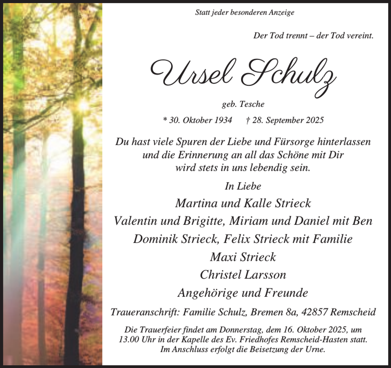 <p>Statt jeder besonderen Anzeige</p><p>Der Tod trennt – der Tod vereint.</p><p>Ursel Schulz<br />geb. Tesche<br />* 30. Oktober 1934</p><p>† 28. September 2025</p><p>Du hast viele Spuren der Liebe und Fürsorge hinterlassen<br />und die Erinnerung an all das Schöne mit Dir<br />wird stets in uns lebendig sein.<br />In Liebe</p><p>Martina und Kalle Strieck<br />Valentin und Brigitte, Miriam und Daniel mit Ben<br />Dominik Strieck, Felix Strieck mit Familie<br />Maxi Strieck<br />Christel Larsson<br />Angehörige und Freunde<br />Traueranschrift: Familie Schulz, Bremen 8a, 42857 Remscheid<br />Die Trauerfeier findet am Donnerstag, dem 16. Oktober 2025, um<br />13.00 Uhr in der Kapelle des Ev. Friedhofes Remscheid-Hasten statt.<br />Im Anschluss erfolgt die Beisetzung der Urne.</p>