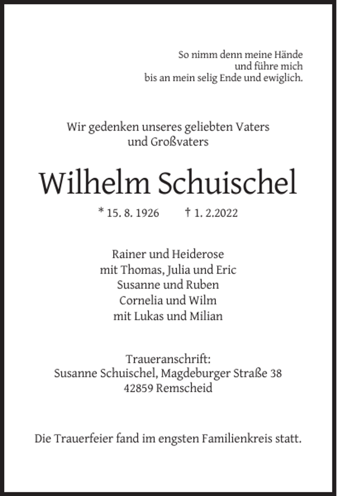 <p>So nimm denn meine Hände<br />und führe mich<br />bis an mein selig Ende und ewiglich.</p><p>Wir gedenken unseres geliebten Vaters<br />und Großvaters</p><p>Wilhelm Schuischel<br />* 15. 8. 1926</p><p>† 1. 2.2022</p><p>Rainer und Heiderose<br />mit Thomas, Julia und Eric<br />Susanne und Ruben<br />Cornelia und Wilm<br />mit Lukas und Milian</p><p>Traueranschrift:<br />Susanne Schuischel, Magdeburger Straße 38<br />42859 Remscheid</p><p>Die Trauerfeier fand im engsten Familienkreis statt.</p>