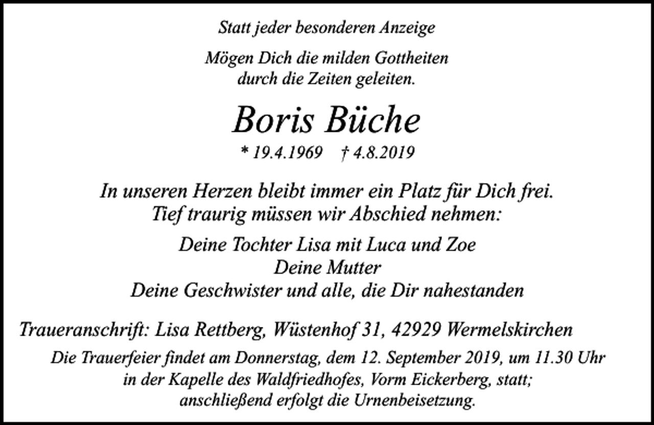 <p>Statt jeder besonderen Anzeige<br />Mögen Dich die milden Gottheiten<br />durch die Zeiten geleiten.</p><p>Boris Büche<br />* 19.4.1969 † 4.8.2019</p><p>In unseren Herzen bleibt immer ein Platz für Dich frei.<br />Tief traurig müssen wir Abschied nehmen:<br />Deine Tochter Lisa mit Luca und Zoe<br />Deine Mutter<br />Deine Geschwister und alle, die Dir nahestanden<br />Traueranschrift: Lisa Rettberg, Wüstenhof 31, 42929 Wermelskirchen<br />Die Trauerfeier findet am Donnerstag, dem 12. September 2019, um 11.30 Uhr<br />in der Kapelle des Waldfriedhofes, Vorm Eickerberg, statt;<br />anschließend erfolgt die Urnenbeisetzung.</p>