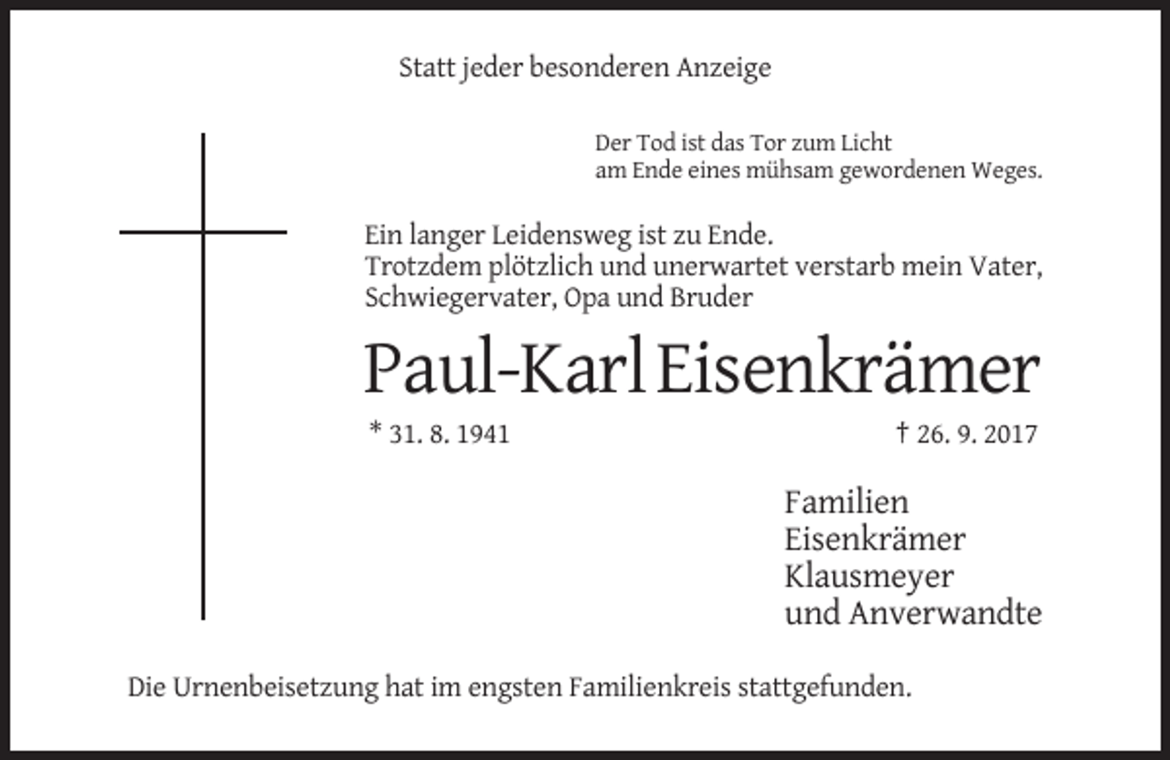 <p>Statt jeder besonderen Anzeige<br />Der Tod ist das Tor zum Licht<br />am Ende eines mühsam gewordenen Weges.</p><p>Ein langer Leidensweg ist zu Ende.<br />Trotzdem plötzlich und unerwartet verstarb mein Vater,<br />Schwiegervater, Opa und Bruder</p><p>Paul-Karl Eisenkrämer<br />* 31. 8. 1941</p><p>† 26. 9. 2017</p><p>Familien<br />Eisenkrämer<br />Klausmeyer<br />und Anverwandte<br />Die Urnenbeisetzung hat im engsten Familienkreis stattgefunden.</p>
