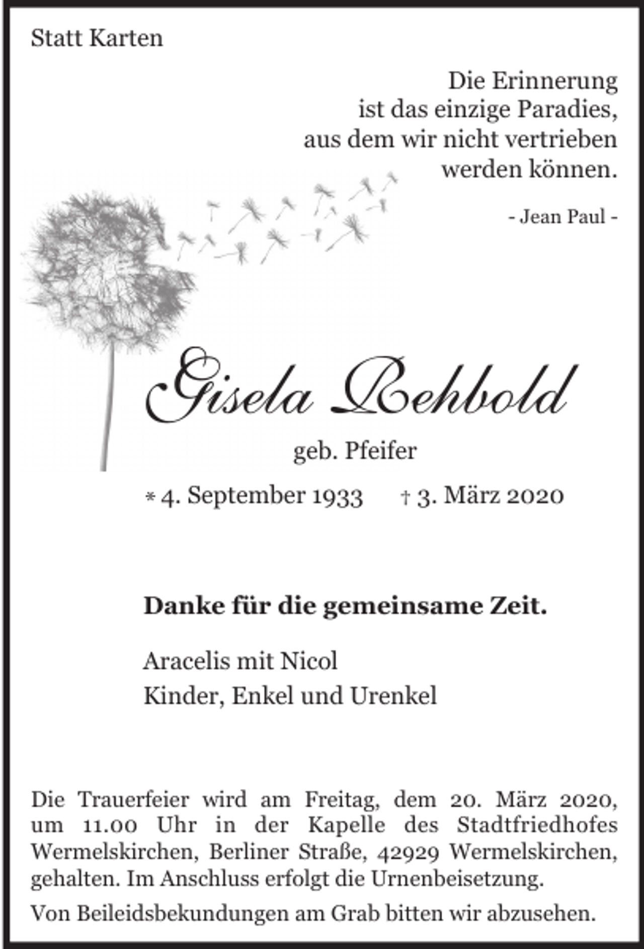 <p>Statt Karten<br />Die Erinnerung<br />ist das einzige Paradies,<br />aus dem wir nicht vertrieben<br />werden können.<br />- Jean Paul -</p><p>Gisela Rehbold<br />geb. Pfeifer</p><p>* 4. September 1933</p><p>† 3. März 2020</p><p>Danke für die gemeinsame Zeit.<br />Aracelis mit Nicol<br />Kinder, Enkel und Urenkel</p><p>Die Trauerfeier wird am Freitag, dem 20. März 2020,<br />um 11.00 Uhr in der Kapelle des Stadtfriedhofes<br />Wermelskirchen, Berliner Straße, 42929 Wermelskirchen,<br />gehalten. Im Anschluss erfolgt die Urnenbeisetzung.<br />Von Beileidsbekundungen am Grab bitten wir abzusehen.</p>