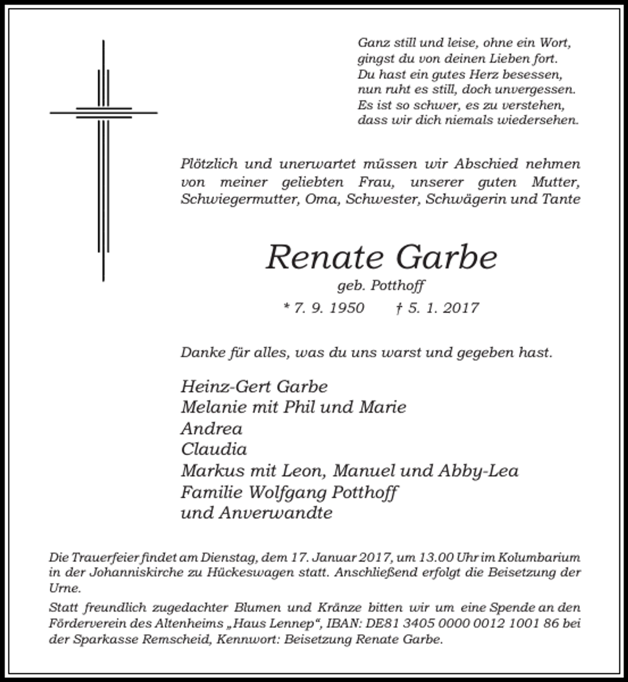 <p>Ganz still und leise, ohne ein Wort,<br />gingst du von deinen Lieben fort.<br />Du hast ein gutes Herz besessen,<br />nun ruht es still, doch unvergessen.<br />Es ist so schwer, es zu verstehen,<br />dass wir dich niemals wiedersehen.</p><p>Plötzlich und unerwartet müssen wir Abschied nehmen<br />von meiner geliebten Frau, unserer guten Mutter,<br />Schwiegermutter, Oma, Schwester, Schwägerin und Tante</p><p>Renate Garbe<br />geb. Potthoff</p><p>* 7. 9. 1950</p><p>† 5. 1. 2017</p><p>Danke für alles, was du uns warst und gegeben hast.</p><p>Heinz-Gert Garbe<br />Melanie mit Phil und Marie<br />Andrea<br />Claudia<br />Markus mit Leon, Manuel und Abby-Lea<br />Familie Wolfgang Potthoff<br />und Anverwandte<br />Die Trauerfeier findet am Dienstag, dem 17. Januar 2017, um 13.00 Uhr im Kolumbarium<br />in der Johanniskirche zu Hückeswagen statt. Anschließend erfolgt die Beisetzung der<br />Urne.<br />Statt freundlich zugedachter Blumen und Kränze bitten wir um eine Spende an den<br />Förderverein des Altenheims „Haus Lennep“, IBAN: DE81 3405 0012 1001 86 bei<br />der Sparkasse Remscheid, Kennwort: Beisetzung Renate Garbe.</p>