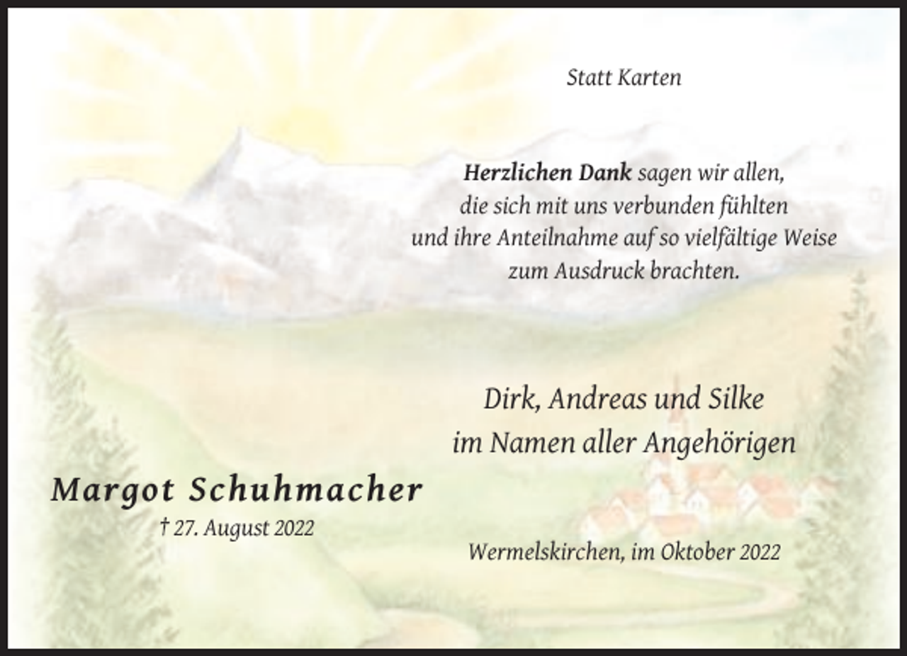 <p>Statt Karten</p><p>Herzlichen Dank sagen wir allen,<br />die sich mit uns verbunden fühlten<br />und ihre Anteilnahme auf so vielfältige Weise<br />zum Ausdruck brachten.</p><p>Dirk, Andreas und Silke<br />im Namen aller Angehörigen</p><p>Margot Schuhmacher<br />† 27. August 2022<br />Wermelskirchen, im Oktober 2022</p>