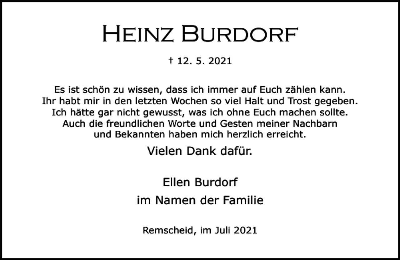 <p>Heinz Burdorf<br />† 12. 5. 2021<br />Es ist schön zu wissen, dass ich immer auf Euch zählen kann.<br />Ihr habt mir in den letzten Wochen so viel Halt und Trost gegeben.<br />Ich hätte gar nicht gewusst, was ich ohne Euch machen sollte.<br />Auch die freundlichen Worte und Gesten meiner Nachbarn<br />und Bekannten haben mich herzlich erreicht.</p><p>Vielen Dank dafür.<br />Ellen Burdorf<br />im Namen der Familie<br />Remscheid, im Juli 2021</p>