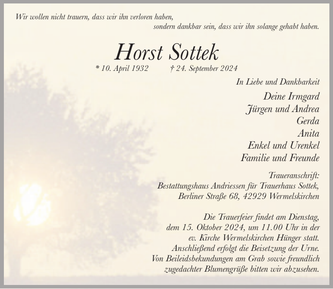 <p>Wir wollen nicht trauern, dass wir ihn verloren haben,<br />sondern dankbar sein, dass wir ihn solange gehabt haben.</p><p>Horst Sottek</p><p>* 10. April 1932</p><p>† 24. September 2024</p><p>In Liebe und Dankbarkeit</p><p>Deine Irmgard<br />Jürgen und Andrea<br />Gerda<br />Anita<br />Enkel und Urenkel<br />Familie und Freunde<br />Traueranschrift:<br />Bestattungshaus Andriessen für Trauerhaus Sottek,<br />Berliner Straße 68, 42929 Wermelskirchen<br />Die Trauerfeier findet am Dienstag,<br />dem 15. Oktober 2024, um 11.00 Uhr in der<br />ev. Kirche Wermelskirchen Hünger statt.<br />Anschließend erfolgt die Beisetzung der Urne.<br />Von Beileidsbekundungen am Grab sowie freundlich<br />zugedachter Blumengrüße bitten wir abzusehen.</p>